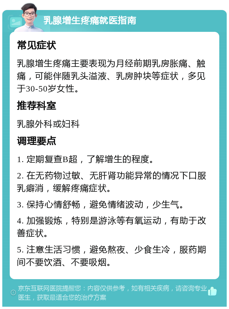 乳腺增生疼痛就医指南 常见症状 乳腺增生疼痛主要表现为月经前期乳房胀痛、触痛，可能伴随乳头溢液、乳房肿块等症状，多见于30-50岁女性。 推荐科室 乳腺外科或妇科 调理要点 1. 定期复查B超，了解增生的程度。 2. 在无药物过敏、无肝肾功能异常的情况下口服乳癖消，缓解疼痛症状。 3. 保持心情舒畅，避免情绪波动，少生气。 4. 加强锻炼，特别是游泳等有氧运动，有助于改善症状。 5. 注意生活习惯，避免熬夜、少食生冷，服药期间不要饮酒、不要吸烟。