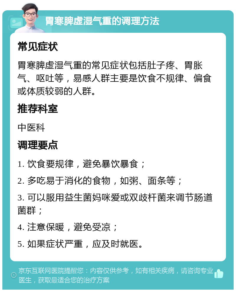 胃寒脾虚湿气重的调理方法 常见症状 胃寒脾虚湿气重的常见症状包括肚子疼、胃胀气、呕吐等，易感人群主要是饮食不规律、偏食或体质较弱的人群。 推荐科室 中医科 调理要点 1. 饮食要规律，避免暴饮暴食； 2. 多吃易于消化的食物，如粥、面条等； 3. 可以服用益生菌妈咪爱或双歧杆菌来调节肠道菌群； 4. 注意保暖，避免受凉； 5. 如果症状严重，应及时就医。