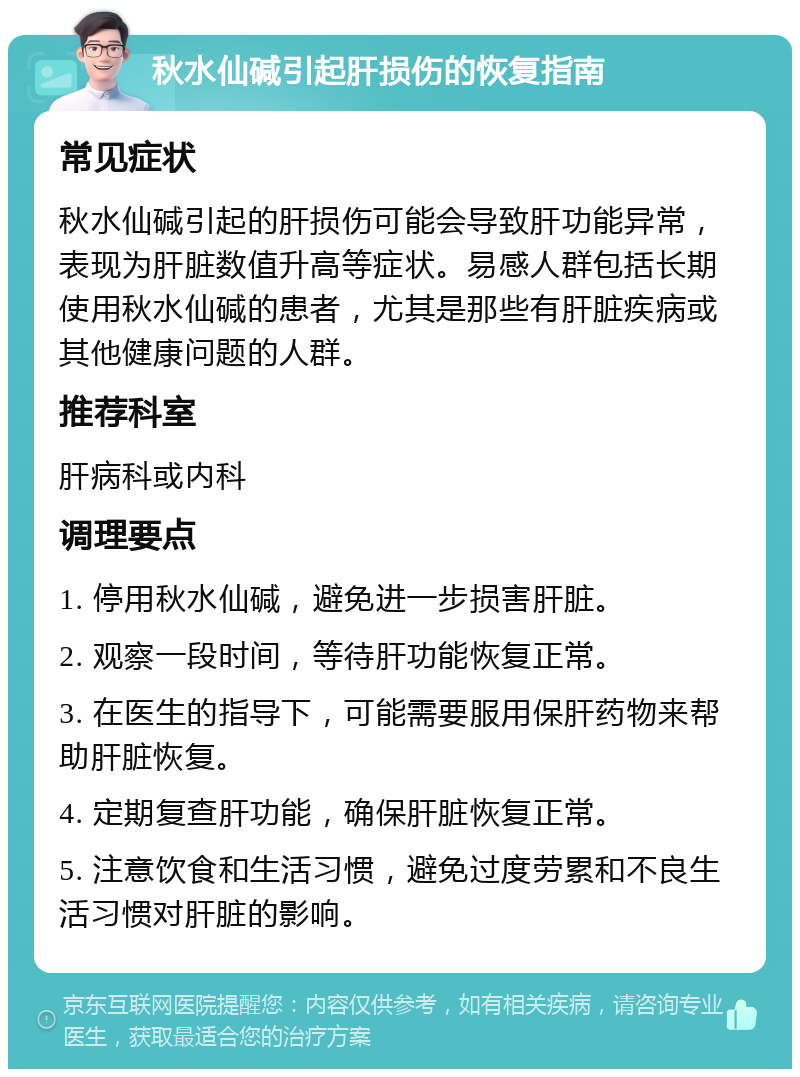 秋水仙碱引起肝损伤的恢复指南 常见症状 秋水仙碱引起的肝损伤可能会导致肝功能异常，表现为肝脏数值升高等症状。易感人群包括长期使用秋水仙碱的患者，尤其是那些有肝脏疾病或其他健康问题的人群。 推荐科室 肝病科或内科 调理要点 1. 停用秋水仙碱，避免进一步损害肝脏。 2. 观察一段时间，等待肝功能恢复正常。 3. 在医生的指导下，可能需要服用保肝药物来帮助肝脏恢复。 4. 定期复查肝功能，确保肝脏恢复正常。 5. 注意饮食和生活习惯，避免过度劳累和不良生活习惯对肝脏的影响。