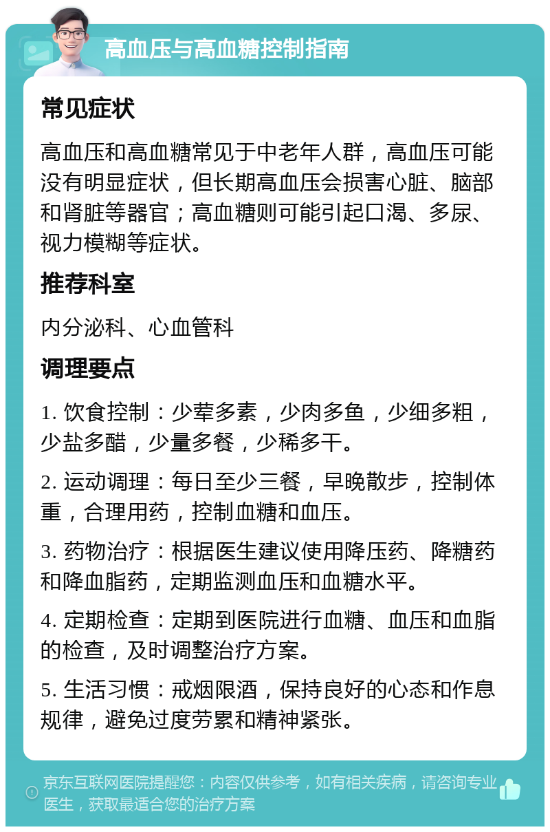 高血压与高血糖控制指南 常见症状 高血压和高血糖常见于中老年人群，高血压可能没有明显症状，但长期高血压会损害心脏、脑部和肾脏等器官；高血糖则可能引起口渴、多尿、视力模糊等症状。 推荐科室 内分泌科、心血管科 调理要点 1. 饮食控制：少荤多素，少肉多鱼，少细多粗，少盐多醋，少量多餐，少稀多干。 2. 运动调理：每日至少三餐，早晚散步，控制体重，合理用药，控制血糖和血压。 3. 药物治疗：根据医生建议使用降压药、降糖药和降血脂药，定期监测血压和血糖水平。 4. 定期检查：定期到医院进行血糖、血压和血脂的检查，及时调整治疗方案。 5. 生活习惯：戒烟限酒，保持良好的心态和作息规律，避免过度劳累和精神紧张。