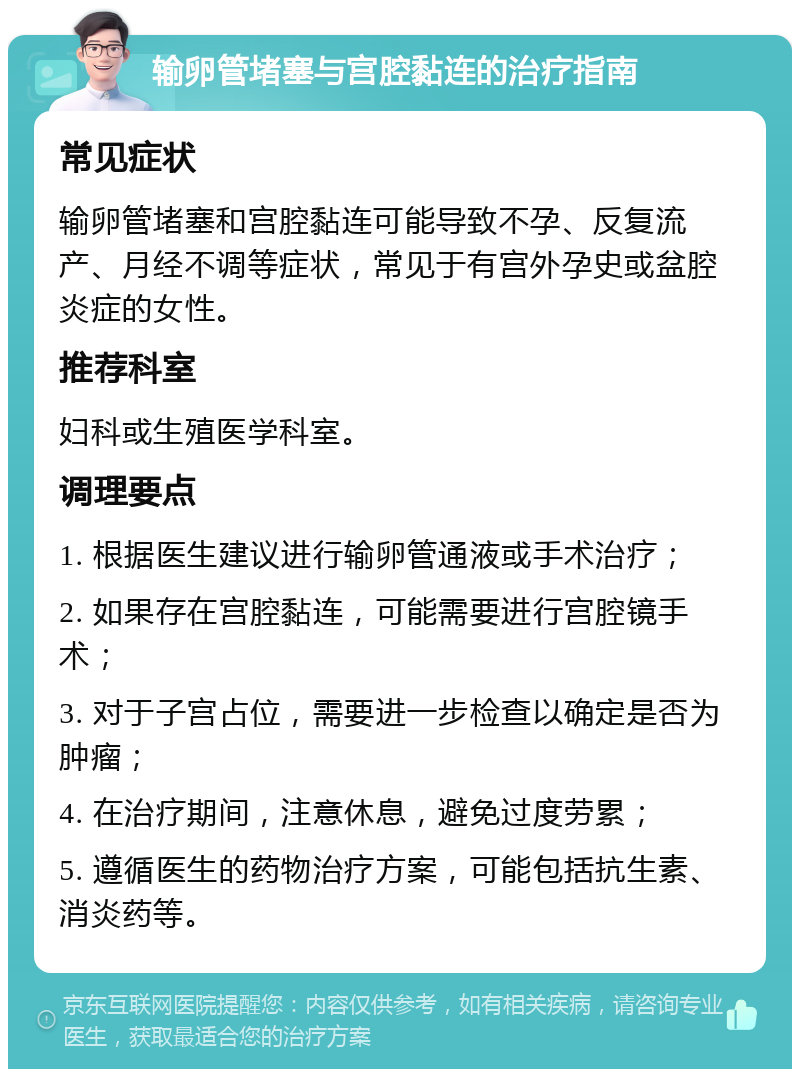 输卵管堵塞与宫腔黏连的治疗指南 常见症状 输卵管堵塞和宫腔黏连可能导致不孕、反复流产、月经不调等症状，常见于有宫外孕史或盆腔炎症的女性。 推荐科室 妇科或生殖医学科室。 调理要点 1. 根据医生建议进行输卵管通液或手术治疗； 2. 如果存在宫腔黏连，可能需要进行宫腔镜手术； 3. 对于子宫占位，需要进一步检查以确定是否为肿瘤； 4. 在治疗期间，注意休息，避免过度劳累； 5. 遵循医生的药物治疗方案，可能包括抗生素、消炎药等。