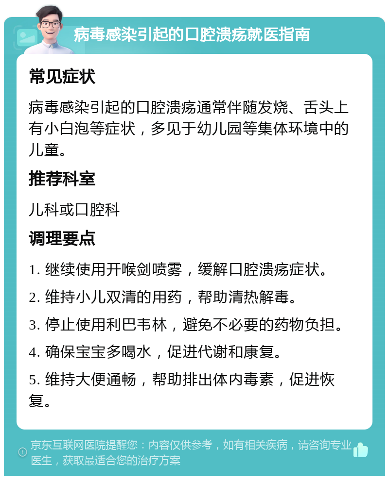 病毒感染引起的口腔溃疡就医指南 常见症状 病毒感染引起的口腔溃疡通常伴随发烧、舌头上有小白泡等症状，多见于幼儿园等集体环境中的儿童。 推荐科室 儿科或口腔科 调理要点 1. 继续使用开喉剑喷雾，缓解口腔溃疡症状。 2. 维持小儿双清的用药，帮助清热解毒。 3. 停止使用利巴韦林，避免不必要的药物负担。 4. 确保宝宝多喝水，促进代谢和康复。 5. 维持大便通畅，帮助排出体内毒素，促进恢复。