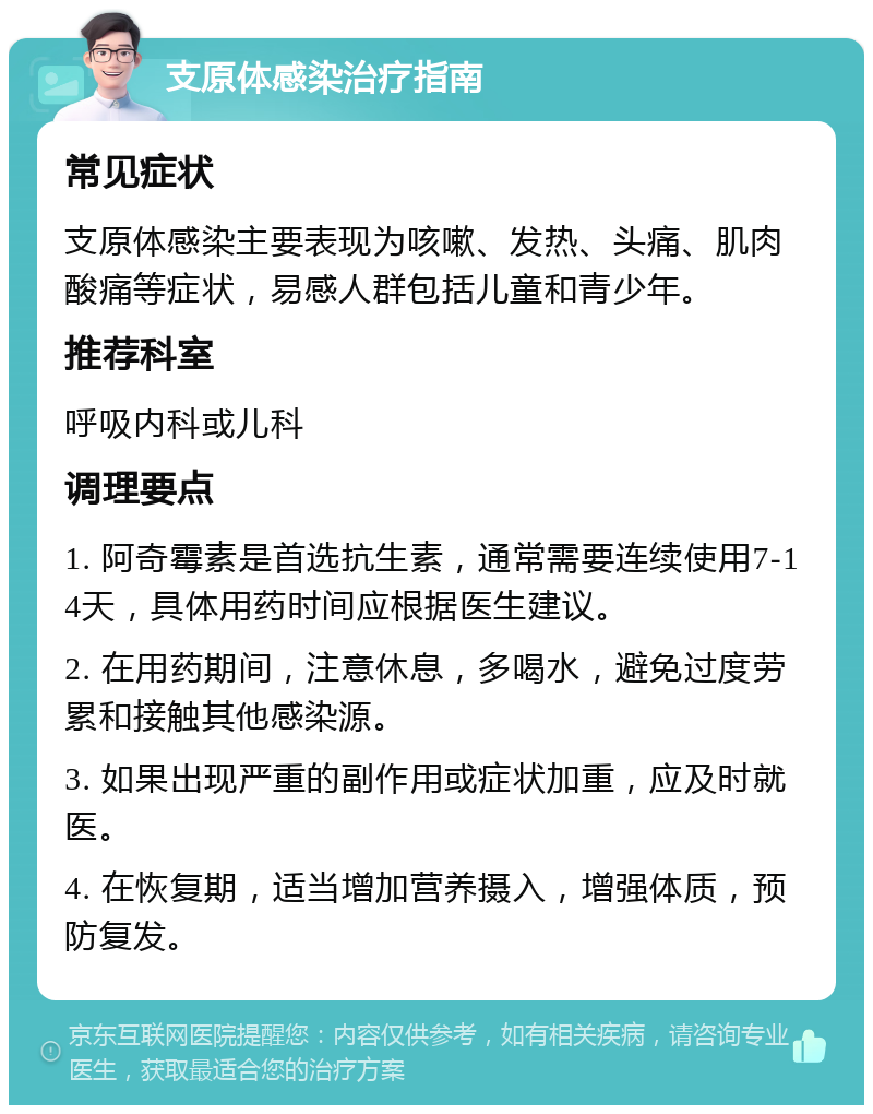 支原体感染治疗指南 常见症状 支原体感染主要表现为咳嗽、发热、头痛、肌肉酸痛等症状，易感人群包括儿童和青少年。 推荐科室 呼吸内科或儿科 调理要点 1. 阿奇霉素是首选抗生素，通常需要连续使用7-14天，具体用药时间应根据医生建议。 2. 在用药期间，注意休息，多喝水，避免过度劳累和接触其他感染源。 3. 如果出现严重的副作用或症状加重，应及时就医。 4. 在恢复期，适当增加营养摄入，增强体质，预防复发。