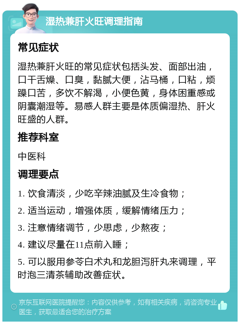 湿热兼肝火旺调理指南 常见症状 湿热兼肝火旺的常见症状包括头发、面部出油，口干舌燥、口臭，黏腻大便，沾马桶，口粘，烦躁口苦，多饮不解渴，小便色黄，身体困重感或阴囊潮湿等。易感人群主要是体质偏湿热、肝火旺盛的人群。 推荐科室 中医科 调理要点 1. 饮食清淡，少吃辛辣油腻及生冷食物； 2. 适当运动，增强体质，缓解情绪压力； 3. 注意情绪调节，少思虑，少熬夜； 4. 建议尽量在11点前入睡； 5. 可以服用参苓白术丸和龙胆泻肝丸来调理，平时泡三清茶辅助改善症状。