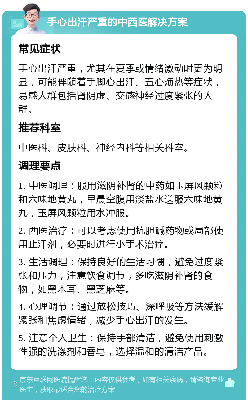 手心出汗严重的中西医解决方案 常见症状 手心出汗严重，尤其在夏季或情绪激动时更为明显，可能伴随着手脚心出汗、五心烦热等症状，易感人群包括肾阴虚、交感神经过度紧张的人群。 推荐科室 中医科、皮肤科、神经内科等相关科室。 调理要点 1. 中医调理：服用滋阴补肾的中药如玉屏风颗粒和六味地黄丸，早晨空腹用淡盐水送服六味地黄丸，玉屏风颗粒用水冲服。 2. 西医治疗：可以考虑使用抗胆碱药物或局部使用止汗剂，必要时进行小手术治疗。 3. 生活调理：保持良好的生活习惯，避免过度紧张和压力，注意饮食调节，多吃滋阴补肾的食物，如黑木耳、黑芝麻等。 4. 心理调节：通过放松技巧、深呼吸等方法缓解紧张和焦虑情绪，减少手心出汗的发生。 5. 注意个人卫生：保持手部清洁，避免使用刺激性强的洗涤剂和香皂，选择温和的清洁产品。