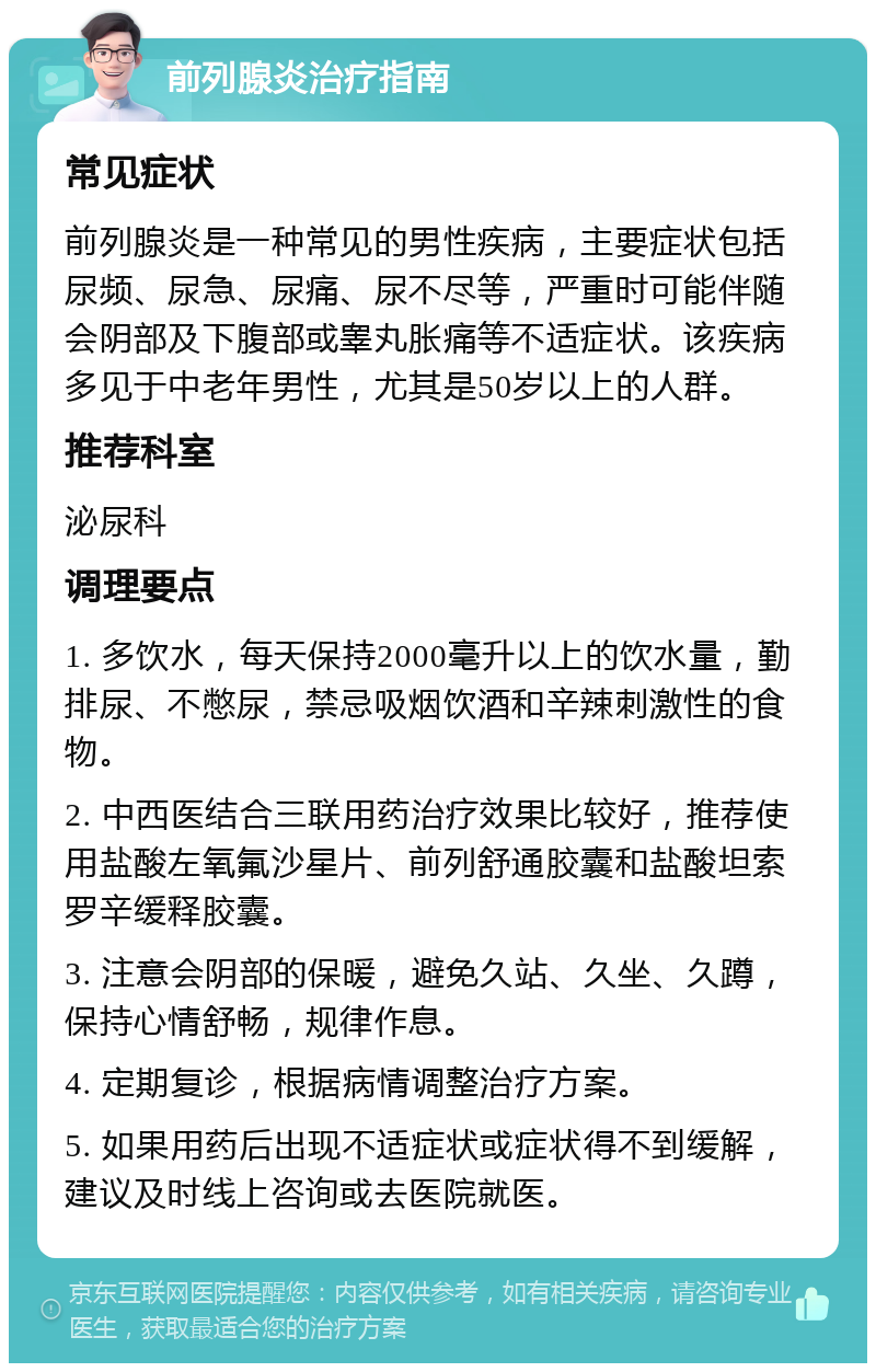 前列腺炎治疗指南 常见症状 前列腺炎是一种常见的男性疾病，主要症状包括尿频、尿急、尿痛、尿不尽等，严重时可能伴随会阴部及下腹部或睾丸胀痛等不适症状。该疾病多见于中老年男性，尤其是50岁以上的人群。 推荐科室 泌尿科 调理要点 1. 多饮水，每天保持2000毫升以上的饮水量，勤排尿、不憋尿，禁忌吸烟饮酒和辛辣刺激性的食物。 2. 中西医结合三联用药治疗效果比较好，推荐使用盐酸左氧氟沙星片、前列舒通胶囊和盐酸坦索罗辛缓释胶囊。 3. 注意会阴部的保暖，避免久站、久坐、久蹲，保持心情舒畅，规律作息。 4. 定期复诊，根据病情调整治疗方案。 5. 如果用药后出现不适症状或症状得不到缓解，建议及时线上咨询或去医院就医。