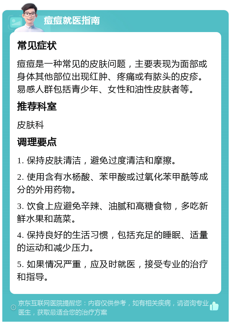 痘痘就医指南 常见症状 痘痘是一种常见的皮肤问题，主要表现为面部或身体其他部位出现红肿、疼痛或有脓头的皮疹。易感人群包括青少年、女性和油性皮肤者等。 推荐科室 皮肤科 调理要点 1. 保持皮肤清洁，避免过度清洁和摩擦。 2. 使用含有水杨酸、苯甲酸或过氧化苯甲酰等成分的外用药物。 3. 饮食上应避免辛辣、油腻和高糖食物，多吃新鲜水果和蔬菜。 4. 保持良好的生活习惯，包括充足的睡眠、适量的运动和减少压力。 5. 如果情况严重，应及时就医，接受专业的治疗和指导。