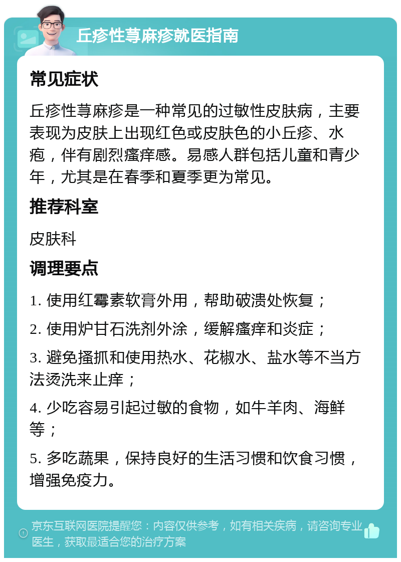 丘疹性荨麻疹就医指南 常见症状 丘疹性荨麻疹是一种常见的过敏性皮肤病，主要表现为皮肤上出现红色或皮肤色的小丘疹、水疱，伴有剧烈瘙痒感。易感人群包括儿童和青少年，尤其是在春季和夏季更为常见。 推荐科室 皮肤科 调理要点 1. 使用红霉素软膏外用，帮助破溃处恢复； 2. 使用炉甘石洗剂外涂，缓解瘙痒和炎症； 3. 避免搔抓和使用热水、花椒水、盐水等不当方法烫洗来止痒； 4. 少吃容易引起过敏的食物，如牛羊肉、海鲜等； 5. 多吃蔬果，保持良好的生活习惯和饮食习惯，增强免疫力。