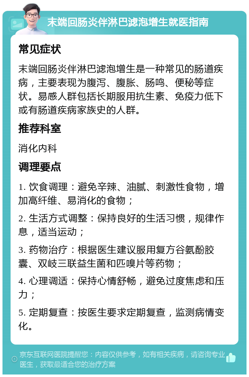 末端回肠炎伴淋巴滤泡增生就医指南 常见症状 末端回肠炎伴淋巴滤泡增生是一种常见的肠道疾病，主要表现为腹泻、腹胀、肠鸣、便秘等症状。易感人群包括长期服用抗生素、免疫力低下或有肠道疾病家族史的人群。 推荐科室 消化内科 调理要点 1. 饮食调理：避免辛辣、油腻、刺激性食物，增加高纤维、易消化的食物； 2. 生活方式调整：保持良好的生活习惯，规律作息，适当运动； 3. 药物治疗：根据医生建议服用复方谷氨酚胶囊、双岐三联益生菌和匹嗅片等药物； 4. 心理调适：保持心情舒畅，避免过度焦虑和压力； 5. 定期复查：按医生要求定期复查，监测病情变化。