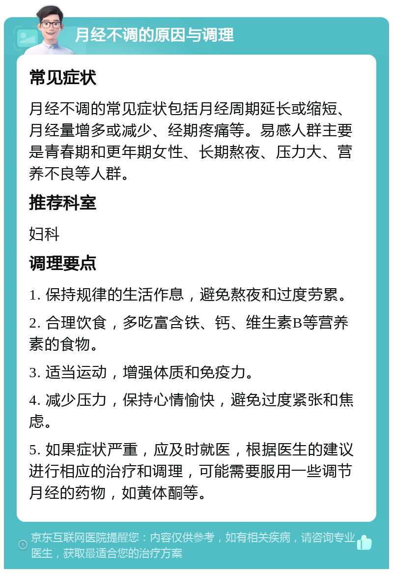 月经不调的原因与调理 常见症状 月经不调的常见症状包括月经周期延长或缩短、月经量增多或减少、经期疼痛等。易感人群主要是青春期和更年期女性、长期熬夜、压力大、营养不良等人群。 推荐科室 妇科 调理要点 1. 保持规律的生活作息，避免熬夜和过度劳累。 2. 合理饮食，多吃富含铁、钙、维生素B等营养素的食物。 3. 适当运动，增强体质和免疫力。 4. 减少压力，保持心情愉快，避免过度紧张和焦虑。 5. 如果症状严重，应及时就医，根据医生的建议进行相应的治疗和调理，可能需要服用一些调节月经的药物，如黄体酮等。