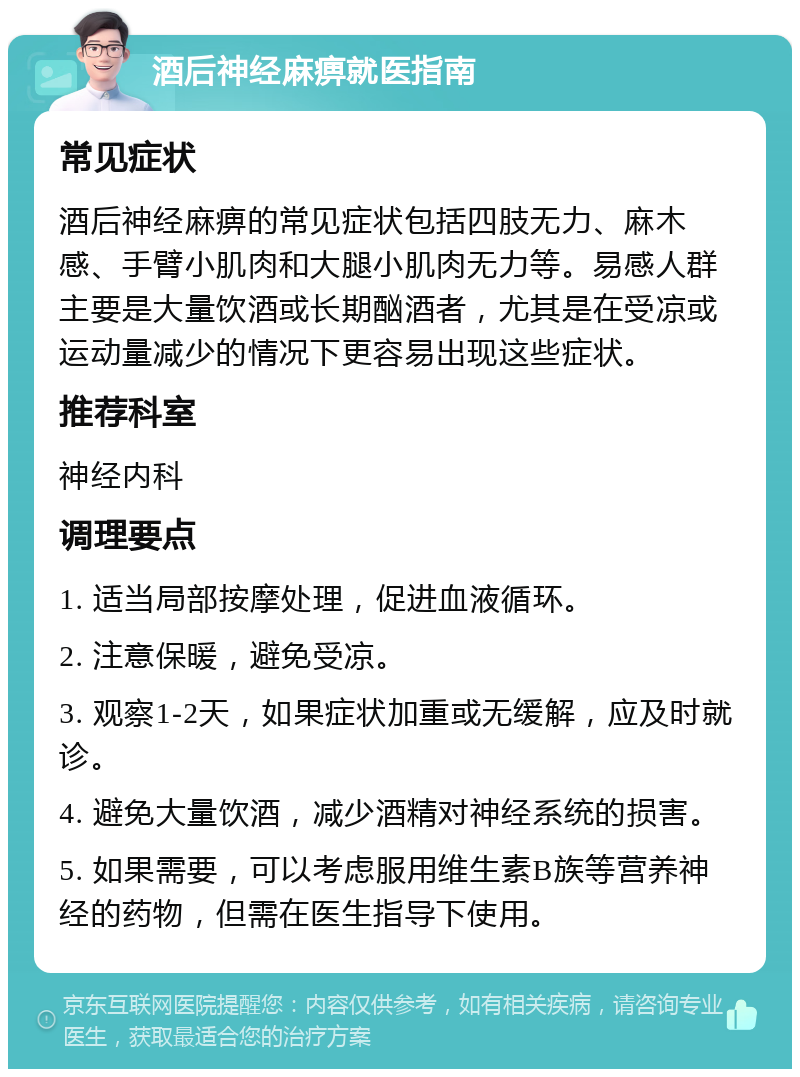 酒后神经麻痹就医指南 常见症状 酒后神经麻痹的常见症状包括四肢无力、麻木感、手臂小肌肉和大腿小肌肉无力等。易感人群主要是大量饮酒或长期酗酒者，尤其是在受凉或运动量减少的情况下更容易出现这些症状。 推荐科室 神经内科 调理要点 1. 适当局部按摩处理，促进血液循环。 2. 注意保暖，避免受凉。 3. 观察1-2天，如果症状加重或无缓解，应及时就诊。 4. 避免大量饮酒，减少酒精对神经系统的损害。 5. 如果需要，可以考虑服用维生素B族等营养神经的药物，但需在医生指导下使用。