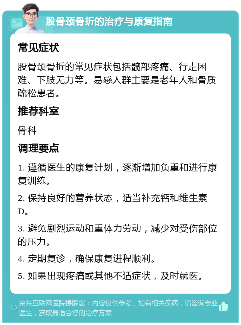 股骨颈骨折的治疗与康复指南 常见症状 股骨颈骨折的常见症状包括髋部疼痛、行走困难、下肢无力等。易感人群主要是老年人和骨质疏松患者。 推荐科室 骨科 调理要点 1. 遵循医生的康复计划，逐渐增加负重和进行康复训练。 2. 保持良好的营养状态，适当补充钙和维生素D。 3. 避免剧烈运动和重体力劳动，减少对受伤部位的压力。 4. 定期复诊，确保康复进程顺利。 5. 如果出现疼痛或其他不适症状，及时就医。