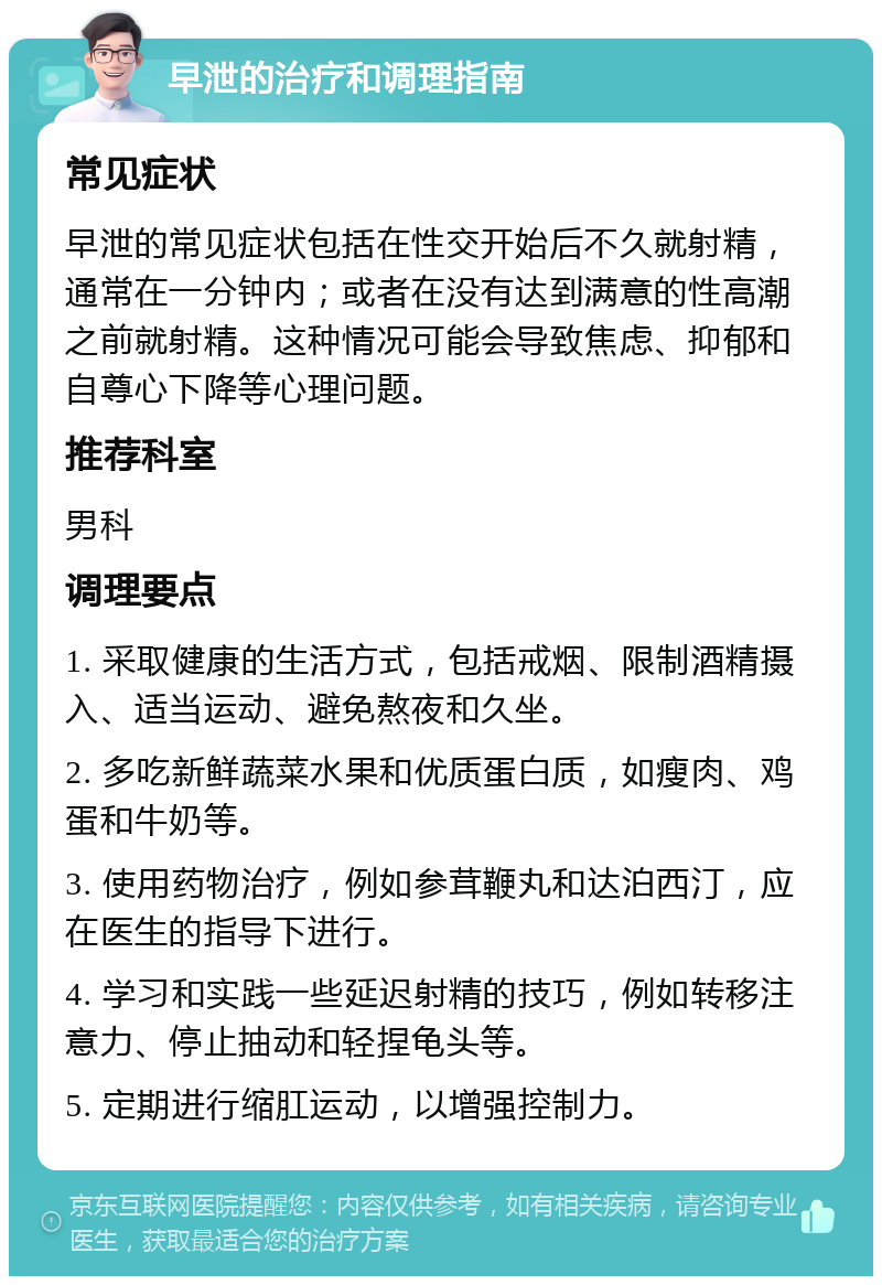 早泄的治疗和调理指南 常见症状 早泄的常见症状包括在性交开始后不久就射精，通常在一分钟内；或者在没有达到满意的性高潮之前就射精。这种情况可能会导致焦虑、抑郁和自尊心下降等心理问题。 推荐科室 男科 调理要点 1. 采取健康的生活方式，包括戒烟、限制酒精摄入、适当运动、避免熬夜和久坐。 2. 多吃新鲜蔬菜水果和优质蛋白质，如瘦肉、鸡蛋和牛奶等。 3. 使用药物治疗，例如参茸鞭丸和达泊西汀，应在医生的指导下进行。 4. 学习和实践一些延迟射精的技巧，例如转移注意力、停止抽动和轻捏龟头等。 5. 定期进行缩肛运动，以增强控制力。