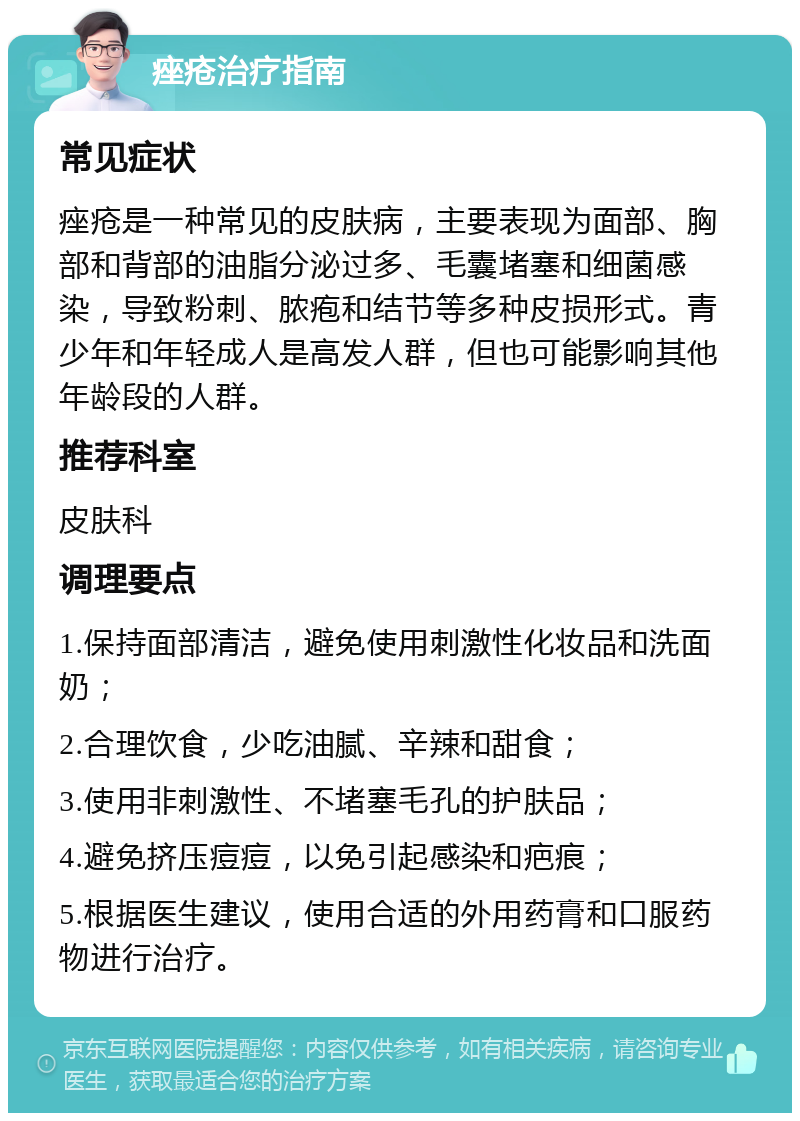 痤疮治疗指南 常见症状 痤疮是一种常见的皮肤病，主要表现为面部、胸部和背部的油脂分泌过多、毛囊堵塞和细菌感染，导致粉刺、脓疱和结节等多种皮损形式。青少年和年轻成人是高发人群，但也可能影响其他年龄段的人群。 推荐科室 皮肤科 调理要点 1.保持面部清洁，避免使用刺激性化妆品和洗面奶； 2.合理饮食，少吃油腻、辛辣和甜食； 3.使用非刺激性、不堵塞毛孔的护肤品； 4.避免挤压痘痘，以免引起感染和疤痕； 5.根据医生建议，使用合适的外用药膏和口服药物进行治疗。