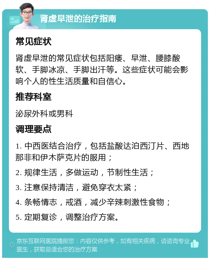 肾虚早泄的治疗指南 常见症状 肾虚早泄的常见症状包括阳痿、早泄、腰膝酸软、手脚冰凉、手脚出汗等。这些症状可能会影响个人的性生活质量和自信心。 推荐科室 泌尿外科或男科 调理要点 1. 中西医结合治疗，包括盐酸达泊西汀片、西地那非和伊木萨克片的服用； 2. 规律生活，多做运动，节制性生活； 3. 注意保持清洁，避免穿衣太紧； 4. 条畅情志，戒酒，减少辛辣刺激性食物； 5. 定期复诊，调整治疗方案。