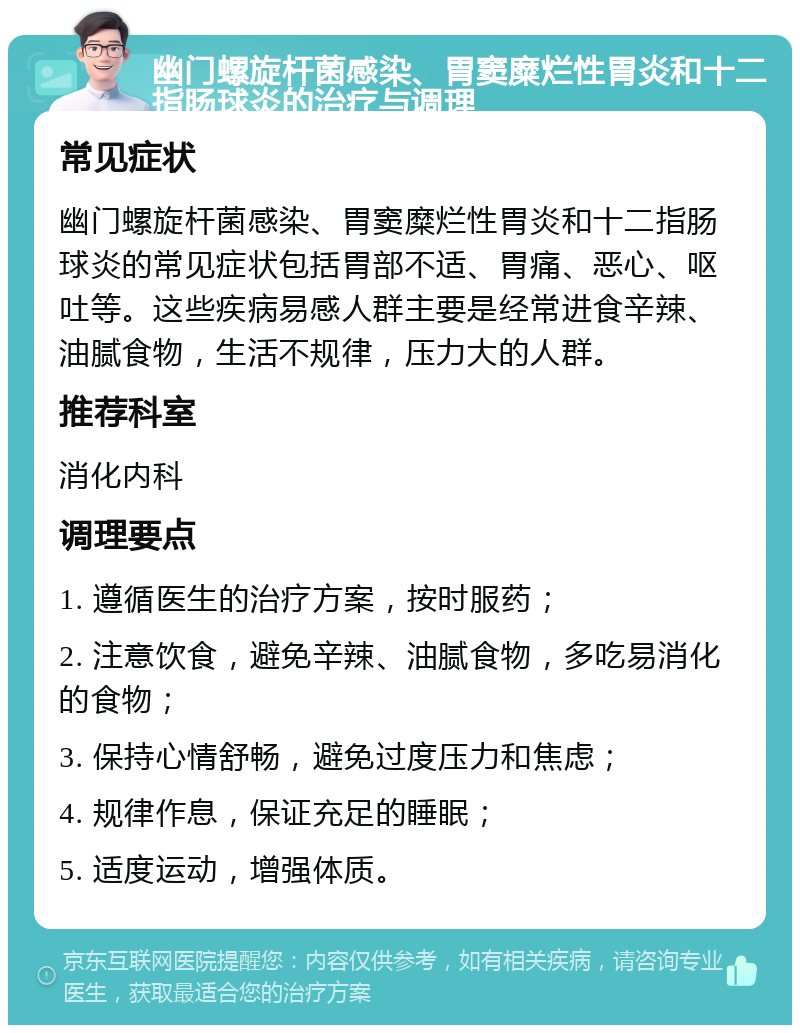 幽门螺旋杆菌感染、胃窦糜烂性胃炎和十二指肠球炎的治疗与调理 常见症状 幽门螺旋杆菌感染、胃窦糜烂性胃炎和十二指肠球炎的常见症状包括胃部不适、胃痛、恶心、呕吐等。这些疾病易感人群主要是经常进食辛辣、油腻食物，生活不规律，压力大的人群。 推荐科室 消化内科 调理要点 1. 遵循医生的治疗方案，按时服药； 2. 注意饮食，避免辛辣、油腻食物，多吃易消化的食物； 3. 保持心情舒畅，避免过度压力和焦虑； 4. 规律作息，保证充足的睡眠； 5. 适度运动，增强体质。