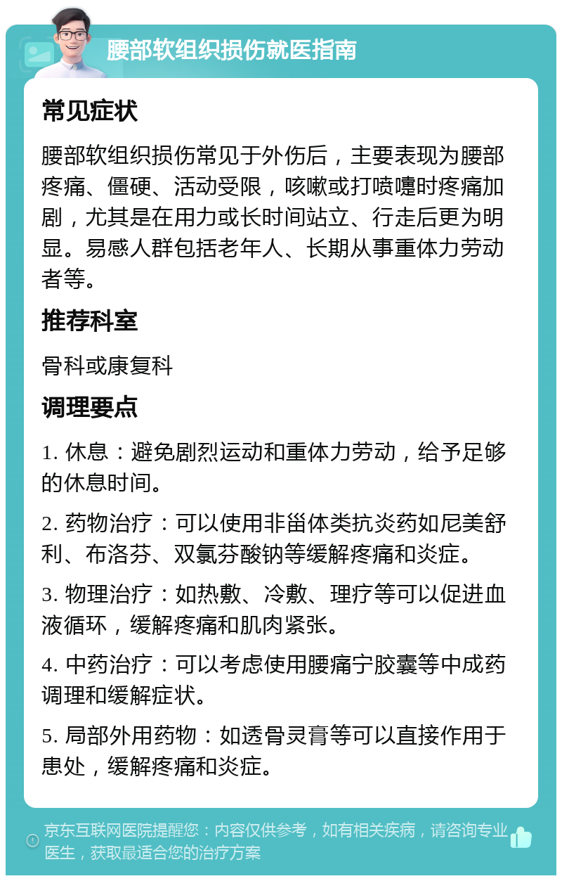 腰部软组织损伤就医指南 常见症状 腰部软组织损伤常见于外伤后，主要表现为腰部疼痛、僵硬、活动受限，咳嗽或打喷嚏时疼痛加剧，尤其是在用力或长时间站立、行走后更为明显。易感人群包括老年人、长期从事重体力劳动者等。 推荐科室 骨科或康复科 调理要点 1. 休息：避免剧烈运动和重体力劳动，给予足够的休息时间。 2. 药物治疗：可以使用非甾体类抗炎药如尼美舒利、布洛芬、双氯芬酸钠等缓解疼痛和炎症。 3. 物理治疗：如热敷、冷敷、理疗等可以促进血液循环，缓解疼痛和肌肉紧张。 4. 中药治疗：可以考虑使用腰痛宁胶囊等中成药调理和缓解症状。 5. 局部外用药物：如透骨灵膏等可以直接作用于患处，缓解疼痛和炎症。