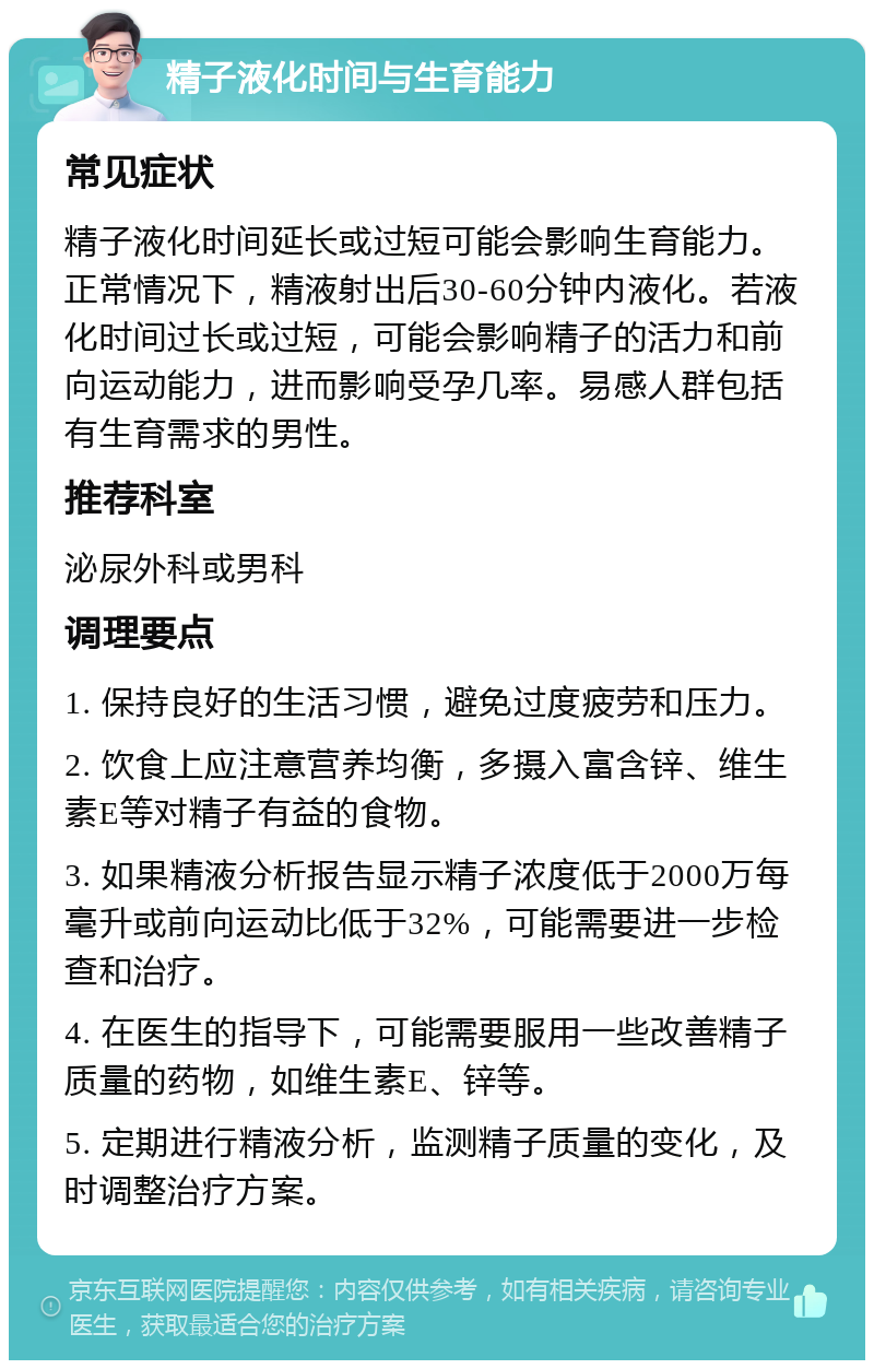 精子液化时间与生育能力 常见症状 精子液化时间延长或过短可能会影响生育能力。正常情况下，精液射出后30-60分钟内液化。若液化时间过长或过短，可能会影响精子的活力和前向运动能力，进而影响受孕几率。易感人群包括有生育需求的男性。 推荐科室 泌尿外科或男科 调理要点 1. 保持良好的生活习惯，避免过度疲劳和压力。 2. 饮食上应注意营养均衡，多摄入富含锌、维生素E等对精子有益的食物。 3. 如果精液分析报告显示精子浓度低于2000万每毫升或前向运动比低于32%，可能需要进一步检查和治疗。 4. 在医生的指导下，可能需要服用一些改善精子质量的药物，如维生素E、锌等。 5. 定期进行精液分析，监测精子质量的变化，及时调整治疗方案。