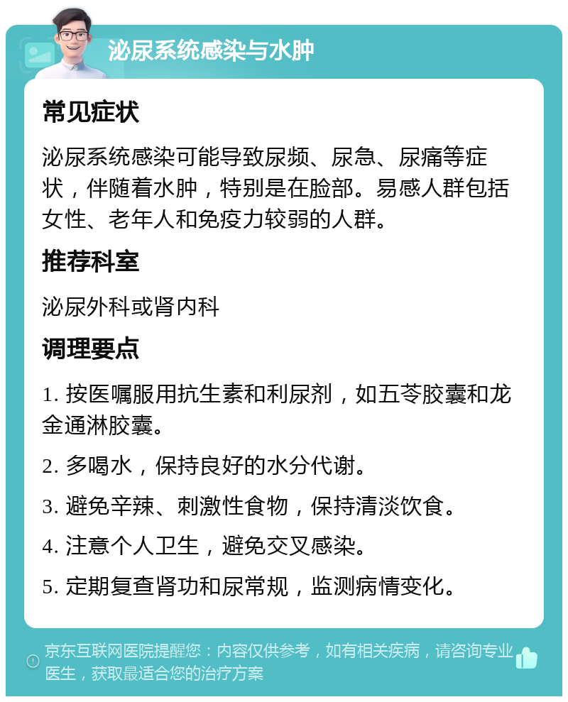 泌尿系统感染与水肿 常见症状 泌尿系统感染可能导致尿频、尿急、尿痛等症状，伴随着水肿，特别是在脸部。易感人群包括女性、老年人和免疫力较弱的人群。 推荐科室 泌尿外科或肾内科 调理要点 1. 按医嘱服用抗生素和利尿剂，如五苓胶囊和龙金通淋胶囊。 2. 多喝水，保持良好的水分代谢。 3. 避免辛辣、刺激性食物，保持清淡饮食。 4. 注意个人卫生，避免交叉感染。 5. 定期复查肾功和尿常规，监测病情变化。