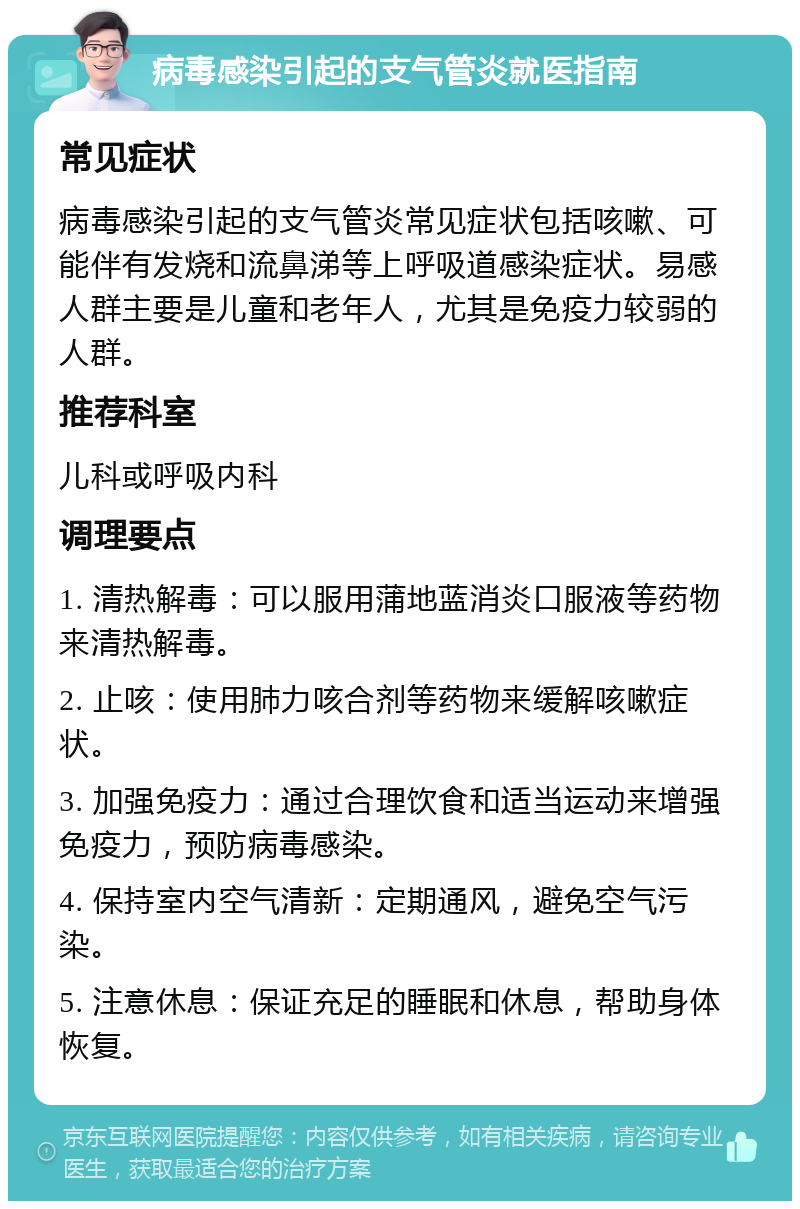 病毒感染引起的支气管炎就医指南 常见症状 病毒感染引起的支气管炎常见症状包括咳嗽、可能伴有发烧和流鼻涕等上呼吸道感染症状。易感人群主要是儿童和老年人，尤其是免疫力较弱的人群。 推荐科室 儿科或呼吸内科 调理要点 1. 清热解毒：可以服用蒲地蓝消炎口服液等药物来清热解毒。 2. 止咳：使用肺力咳合剂等药物来缓解咳嗽症状。 3. 加强免疫力：通过合理饮食和适当运动来增强免疫力，预防病毒感染。 4. 保持室内空气清新：定期通风，避免空气污染。 5. 注意休息：保证充足的睡眠和休息，帮助身体恢复。