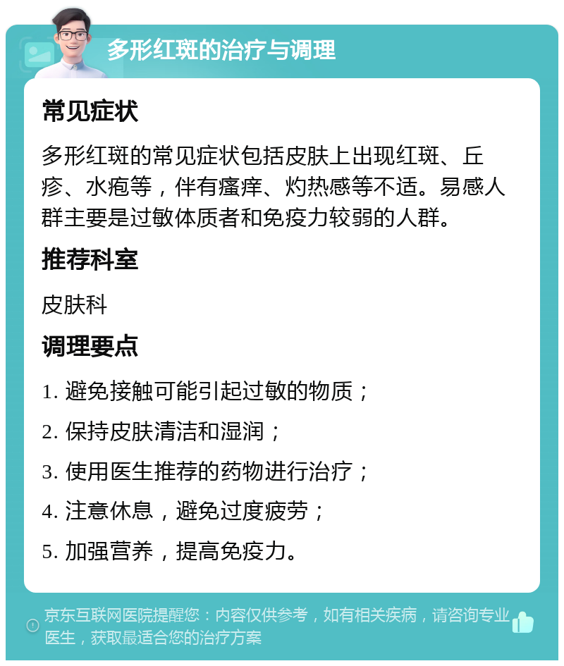 多形红斑的治疗与调理 常见症状 多形红斑的常见症状包括皮肤上出现红斑、丘疹、水疱等，伴有瘙痒、灼热感等不适。易感人群主要是过敏体质者和免疫力较弱的人群。 推荐科室 皮肤科 调理要点 1. 避免接触可能引起过敏的物质； 2. 保持皮肤清洁和湿润； 3. 使用医生推荐的药物进行治疗； 4. 注意休息，避免过度疲劳； 5. 加强营养，提高免疫力。