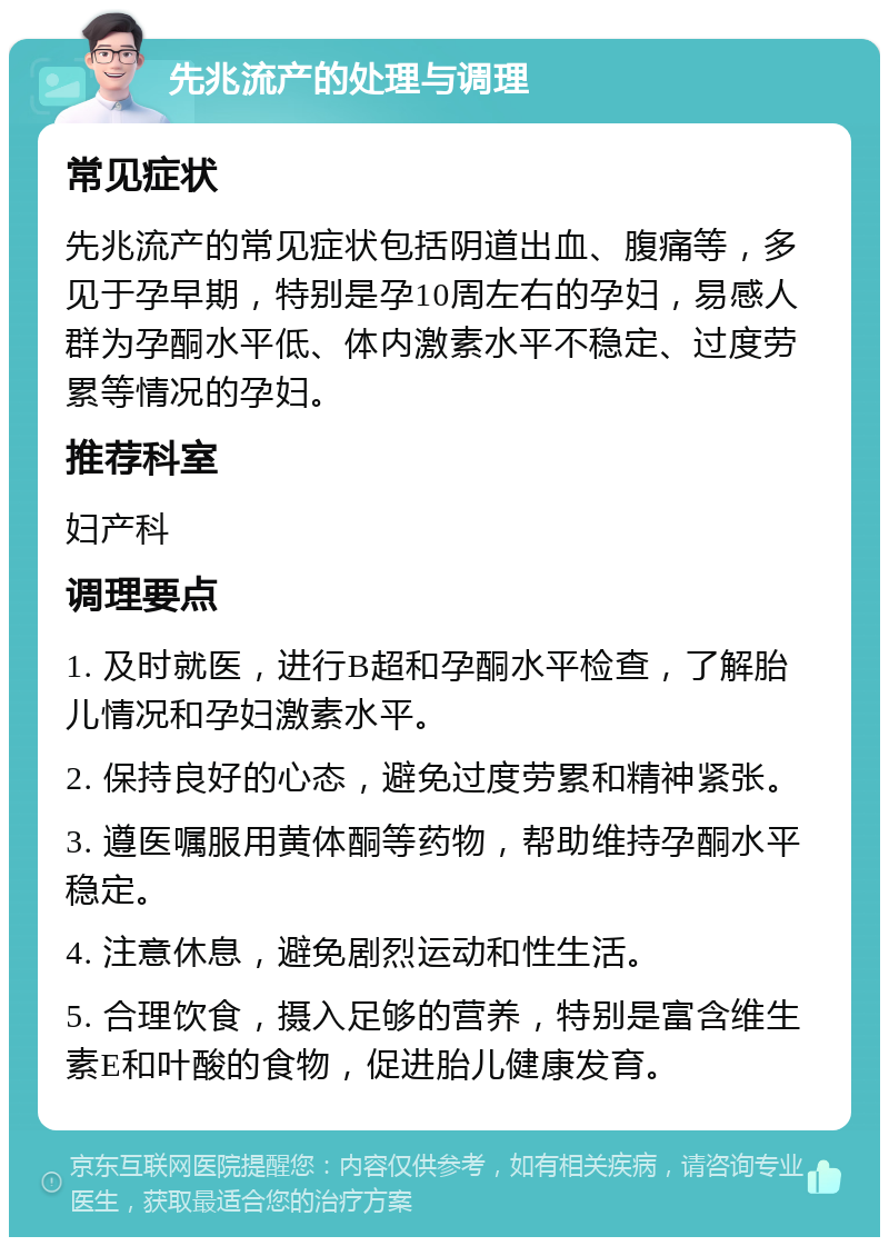 先兆流产的处理与调理 常见症状 先兆流产的常见症状包括阴道出血、腹痛等，多见于孕早期，特别是孕10周左右的孕妇，易感人群为孕酮水平低、体内激素水平不稳定、过度劳累等情况的孕妇。 推荐科室 妇产科 调理要点 1. 及时就医，进行B超和孕酮水平检查，了解胎儿情况和孕妇激素水平。 2. 保持良好的心态，避免过度劳累和精神紧张。 3. 遵医嘱服用黄体酮等药物，帮助维持孕酮水平稳定。 4. 注意休息，避免剧烈运动和性生活。 5. 合理饮食，摄入足够的营养，特别是富含维生素E和叶酸的食物，促进胎儿健康发育。