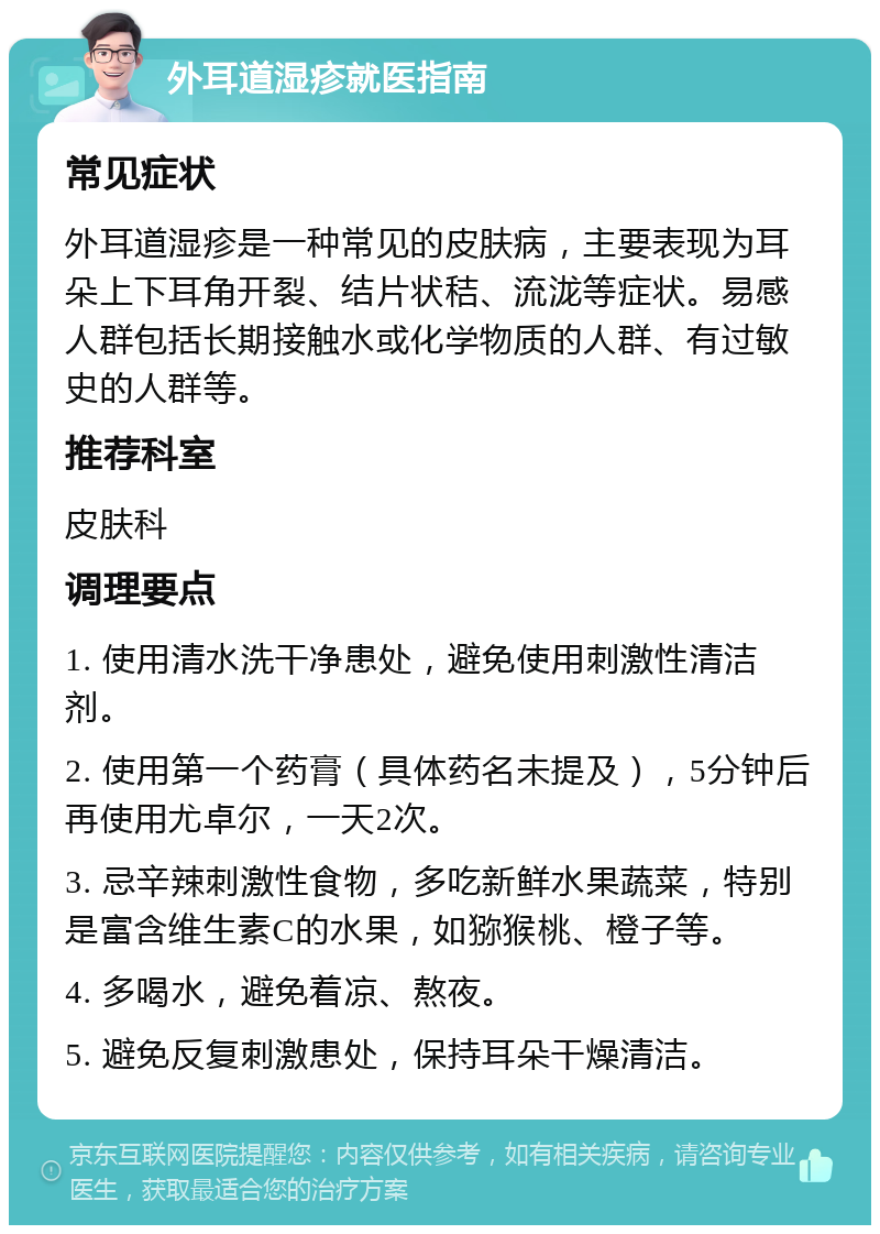 外耳道湿疹就医指南 常见症状 外耳道湿疹是一种常见的皮肤病，主要表现为耳朵上下耳角开裂、结片状秸、流泷等症状。易感人群包括长期接触水或化学物质的人群、有过敏史的人群等。 推荐科室 皮肤科 调理要点 1. 使用清水洗干净患处，避免使用刺激性清洁剂。 2. 使用第一个药膏（具体药名未提及），5分钟后再使用尤卓尔，一天2次。 3. 忌辛辣刺激性食物，多吃新鲜水果蔬菜，特别是富含维生素C的水果，如猕猴桃、橙子等。 4. 多喝水，避免着凉、熬夜。 5. 避免反复刺激患处，保持耳朵干燥清洁。