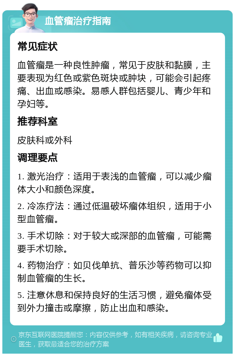 血管瘤治疗指南 常见症状 血管瘤是一种良性肿瘤，常见于皮肤和黏膜，主要表现为红色或紫色斑块或肿块，可能会引起疼痛、出血或感染。易感人群包括婴儿、青少年和孕妇等。 推荐科室 皮肤科或外科 调理要点 1. 激光治疗：适用于表浅的血管瘤，可以减少瘤体大小和颜色深度。 2. 冷冻疗法：通过低温破坏瘤体组织，适用于小型血管瘤。 3. 手术切除：对于较大或深部的血管瘤，可能需要手术切除。 4. 药物治疗：如贝伐单抗、普乐沙等药物可以抑制血管瘤的生长。 5. 注意休息和保持良好的生活习惯，避免瘤体受到外力撞击或摩擦，防止出血和感染。