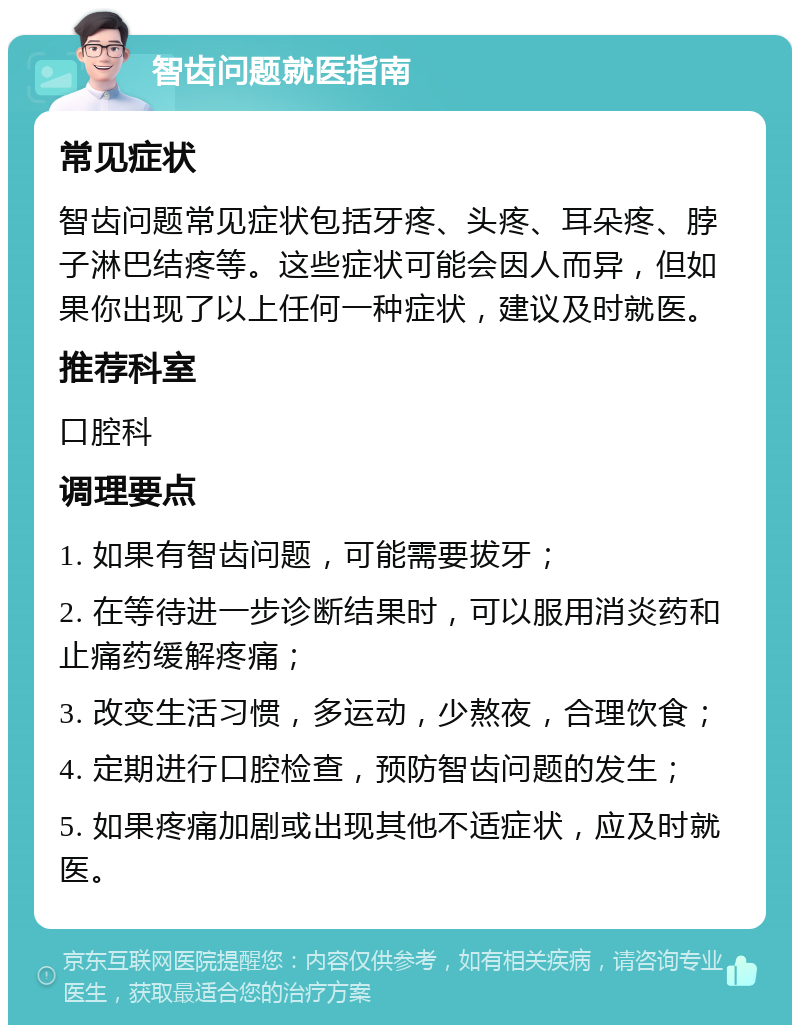 智齿问题就医指南 常见症状 智齿问题常见症状包括牙疼、头疼、耳朵疼、脖子淋巴结疼等。这些症状可能会因人而异，但如果你出现了以上任何一种症状，建议及时就医。 推荐科室 口腔科 调理要点 1. 如果有智齿问题，可能需要拔牙； 2. 在等待进一步诊断结果时，可以服用消炎药和止痛药缓解疼痛； 3. 改变生活习惯，多运动，少熬夜，合理饮食； 4. 定期进行口腔检查，预防智齿问题的发生； 5. 如果疼痛加剧或出现其他不适症状，应及时就医。