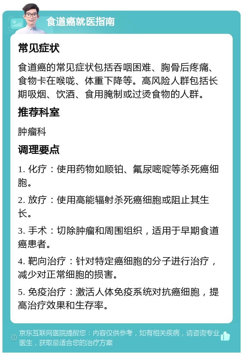 食道癌就医指南 常见症状 食道癌的常见症状包括吞咽困难、胸骨后疼痛、食物卡在喉咙、体重下降等。高风险人群包括长期吸烟、饮酒、食用腌制或过烫食物的人群。 推荐科室 肿瘤科 调理要点 1. 化疗：使用药物如顺铂、氟尿嘧啶等杀死癌细胞。 2. 放疗：使用高能辐射杀死癌细胞或阻止其生长。 3. 手术：切除肿瘤和周围组织，适用于早期食道癌患者。 4. 靶向治疗：针对特定癌细胞的分子进行治疗，减少对正常细胞的损害。 5. 免疫治疗：激活人体免疫系统对抗癌细胞，提高治疗效果和生存率。