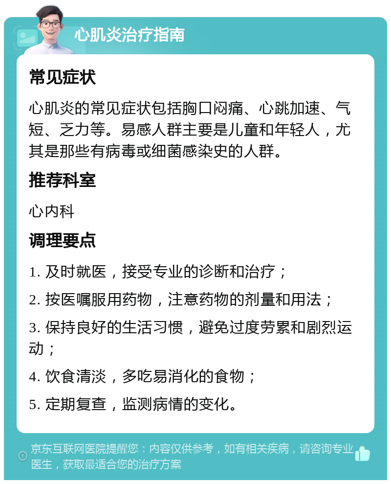 心肌炎治疗指南 常见症状 心肌炎的常见症状包括胸口闷痛、心跳加速、气短、乏力等。易感人群主要是儿童和年轻人，尤其是那些有病毒或细菌感染史的人群。 推荐科室 心内科 调理要点 1. 及时就医，接受专业的诊断和治疗； 2. 按医嘱服用药物，注意药物的剂量和用法； 3. 保持良好的生活习惯，避免过度劳累和剧烈运动； 4. 饮食清淡，多吃易消化的食物； 5. 定期复查，监测病情的变化。