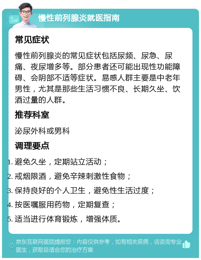 慢性前列腺炎就医指南 常见症状 慢性前列腺炎的常见症状包括尿频、尿急、尿痛、夜尿增多等。部分患者还可能出现性功能障碍、会阴部不适等症状。易感人群主要是中老年男性，尤其是那些生活习惯不良、长期久坐、饮酒过量的人群。 推荐科室 泌尿外科或男科 调理要点 避免久坐，定期站立活动； 戒烟限酒，避免辛辣刺激性食物； 保持良好的个人卫生，避免性生活过度； 按医嘱服用药物，定期复查； 适当进行体育锻炼，增强体质。