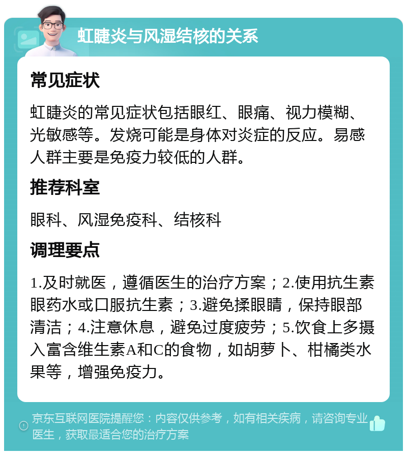 虹睫炎与风湿结核的关系 常见症状 虹睫炎的常见症状包括眼红、眼痛、视力模糊、光敏感等。发烧可能是身体对炎症的反应。易感人群主要是免疫力较低的人群。 推荐科室 眼科、风湿免疫科、结核科 调理要点 1.及时就医，遵循医生的治疗方案；2.使用抗生素眼药水或口服抗生素；3.避免揉眼睛，保持眼部清洁；4.注意休息，避免过度疲劳；5.饮食上多摄入富含维生素A和C的食物，如胡萝卜、柑橘类水果等，增强免疫力。