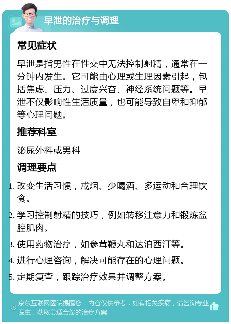 早泄的治疗与调理 常见症状 早泄是指男性在性交中无法控制射精，通常在一分钟内发生。它可能由心理或生理因素引起，包括焦虑、压力、过度兴奋、神经系统问题等。早泄不仅影响性生活质量，也可能导致自卑和抑郁等心理问题。 推荐科室 泌尿外科或男科 调理要点 改变生活习惯，戒烟、少喝酒、多运动和合理饮食。 学习控制射精的技巧，例如转移注意力和锻炼盆腔肌肉。 使用药物治疗，如参茸鞭丸和达泊西汀等。 进行心理咨询，解决可能存在的心理问题。 定期复查，跟踪治疗效果并调整方案。