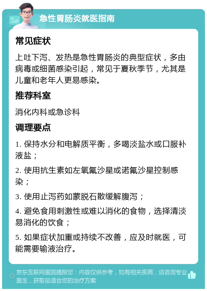 急性胃肠炎就医指南 常见症状 上吐下泻、发热是急性胃肠炎的典型症状，多由病毒或细菌感染引起，常见于夏秋季节，尤其是儿童和老年人更易感染。 推荐科室 消化内科或急诊科 调理要点 1. 保持水分和电解质平衡，多喝淡盐水或口服补液盐； 2. 使用抗生素如左氧氟沙星或诺氟沙星控制感染； 3. 使用止泻药如蒙脱石散缓解腹泻； 4. 避免食用刺激性或难以消化的食物，选择清淡易消化的饮食； 5. 如果症状加重或持续不改善，应及时就医，可能需要输液治疗。