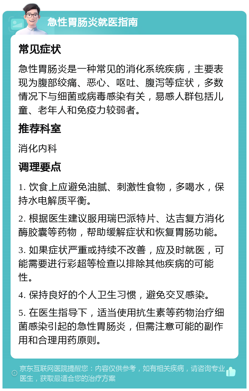 急性胃肠炎就医指南 常见症状 急性胃肠炎是一种常见的消化系统疾病，主要表现为腹部绞痛、恶心、呕吐、腹泻等症状，多数情况下与细菌或病毒感染有关，易感人群包括儿童、老年人和免疫力较弱者。 推荐科室 消化内科 调理要点 1. 饮食上应避免油腻、刺激性食物，多喝水，保持水电解质平衡。 2. 根据医生建议服用瑞巴派特片、达吉复方消化酶胶囊等药物，帮助缓解症状和恢复胃肠功能。 3. 如果症状严重或持续不改善，应及时就医，可能需要进行彩超等检查以排除其他疾病的可能性。 4. 保持良好的个人卫生习惯，避免交叉感染。 5. 在医生指导下，适当使用抗生素等药物治疗细菌感染引起的急性胃肠炎，但需注意可能的副作用和合理用药原则。