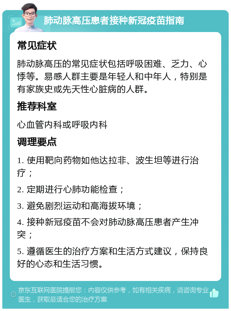 肺动脉高压患者接种新冠疫苗指南 常见症状 肺动脉高压的常见症状包括呼吸困难、乏力、心悸等。易感人群主要是年轻人和中年人，特别是有家族史或先天性心脏病的人群。 推荐科室 心血管内科或呼吸内科 调理要点 1. 使用靶向药物如他达拉非、波生坦等进行治疗； 2. 定期进行心肺功能检查； 3. 避免剧烈运动和高海拔环境； 4. 接种新冠疫苗不会对肺动脉高压患者产生冲突； 5. 遵循医生的治疗方案和生活方式建议，保持良好的心态和生活习惯。