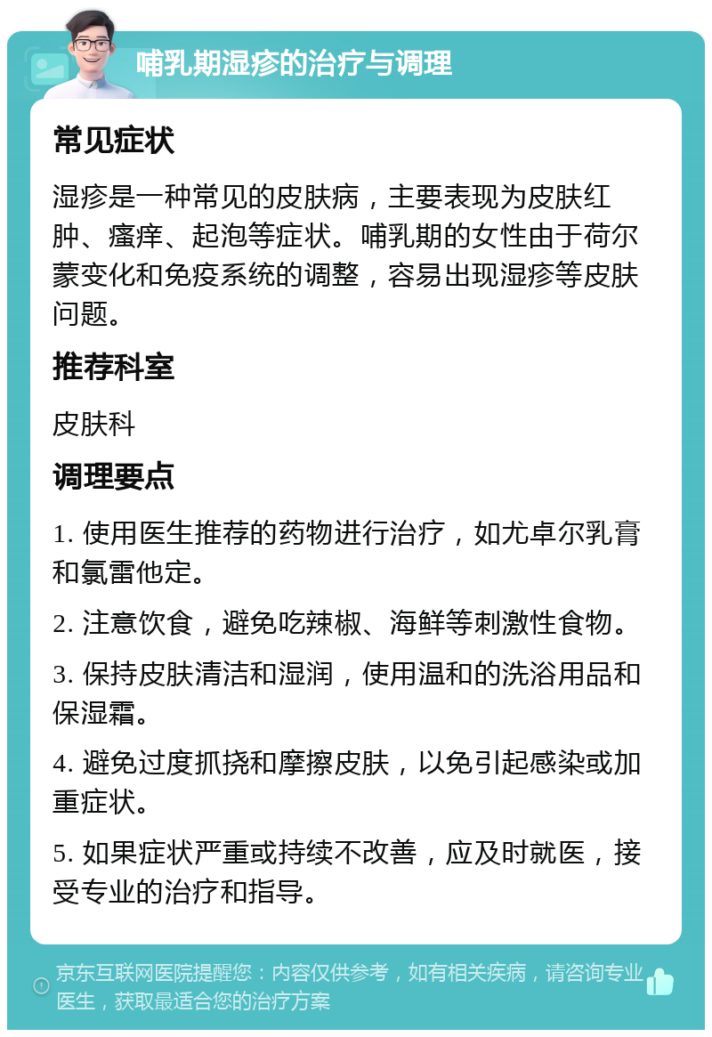 哺乳期湿疹的治疗与调理 常见症状 湿疹是一种常见的皮肤病，主要表现为皮肤红肿、瘙痒、起泡等症状。哺乳期的女性由于荷尔蒙变化和免疫系统的调整，容易出现湿疹等皮肤问题。 推荐科室 皮肤科 调理要点 1. 使用医生推荐的药物进行治疗，如尤卓尔乳膏和氯雷他定。 2. 注意饮食，避免吃辣椒、海鲜等刺激性食物。 3. 保持皮肤清洁和湿润，使用温和的洗浴用品和保湿霜。 4. 避免过度抓挠和摩擦皮肤，以免引起感染或加重症状。 5. 如果症状严重或持续不改善，应及时就医，接受专业的治疗和指导。