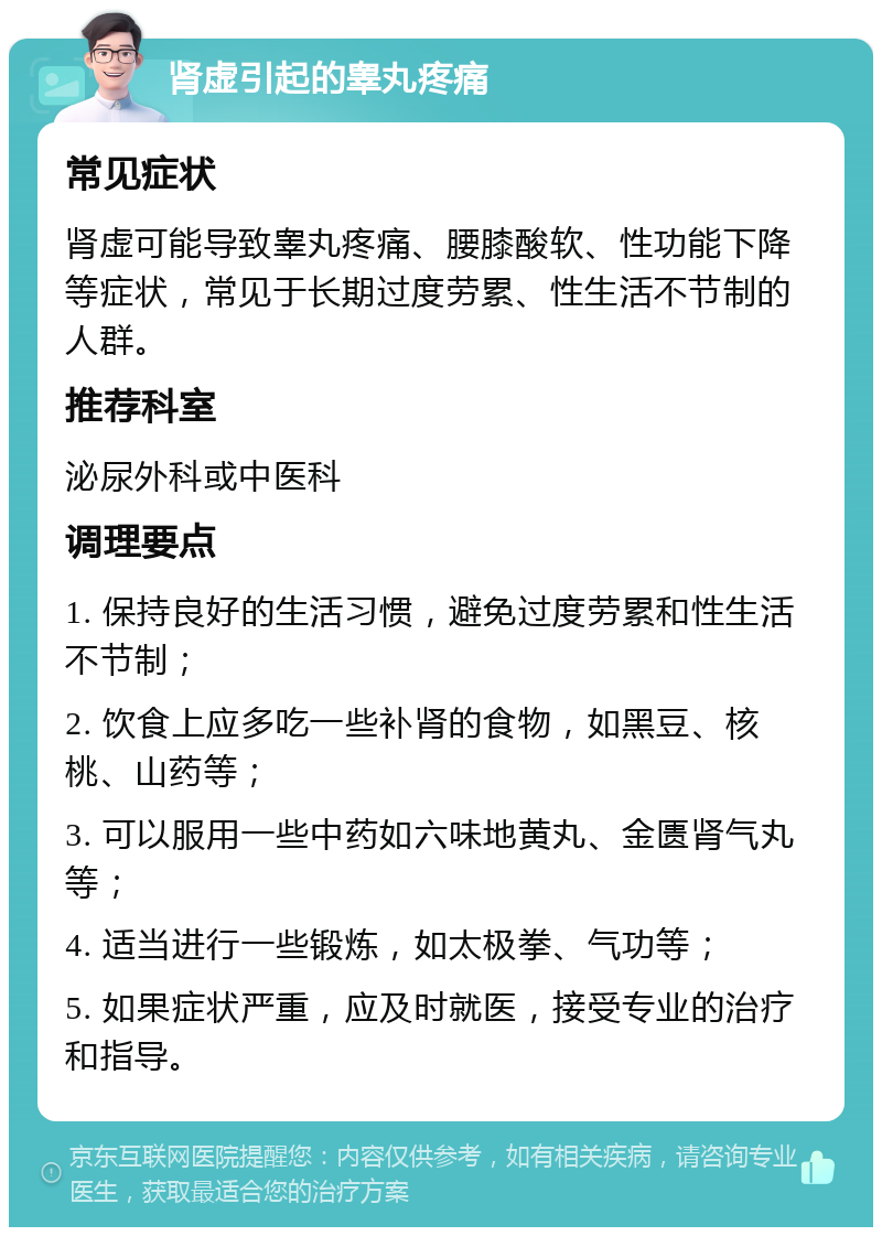 肾虚引起的睾丸疼痛 常见症状 肾虚可能导致睾丸疼痛、腰膝酸软、性功能下降等症状，常见于长期过度劳累、性生活不节制的人群。 推荐科室 泌尿外科或中医科 调理要点 1. 保持良好的生活习惯，避免过度劳累和性生活不节制； 2. 饮食上应多吃一些补肾的食物，如黑豆、核桃、山药等； 3. 可以服用一些中药如六味地黄丸、金匮肾气丸等； 4. 适当进行一些锻炼，如太极拳、气功等； 5. 如果症状严重，应及时就医，接受专业的治疗和指导。