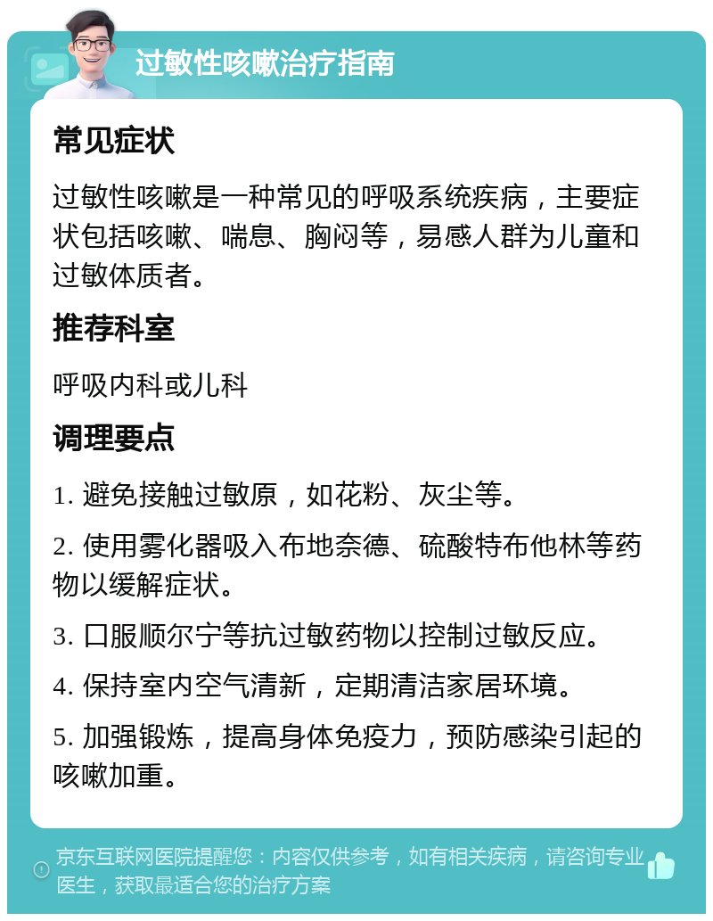 过敏性咳嗽治疗指南 常见症状 过敏性咳嗽是一种常见的呼吸系统疾病，主要症状包括咳嗽、喘息、胸闷等，易感人群为儿童和过敏体质者。 推荐科室 呼吸内科或儿科 调理要点 1. 避免接触过敏原，如花粉、灰尘等。 2. 使用雾化器吸入布地奈德、硫酸特布他林等药物以缓解症状。 3. 口服顺尔宁等抗过敏药物以控制过敏反应。 4. 保持室内空气清新，定期清洁家居环境。 5. 加强锻炼，提高身体免疫力，预防感染引起的咳嗽加重。