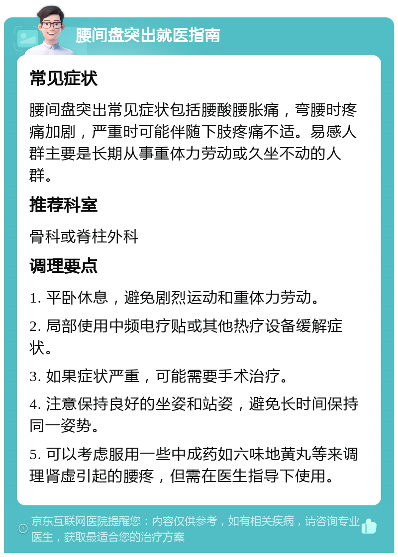 腰间盘突出就医指南 常见症状 腰间盘突出常见症状包括腰酸腰胀痛，弯腰时疼痛加剧，严重时可能伴随下肢疼痛不适。易感人群主要是长期从事重体力劳动或久坐不动的人群。 推荐科室 骨科或脊柱外科 调理要点 1. 平卧休息，避免剧烈运动和重体力劳动。 2. 局部使用中频电疗贴或其他热疗设备缓解症状。 3. 如果症状严重，可能需要手术治疗。 4. 注意保持良好的坐姿和站姿，避免长时间保持同一姿势。 5. 可以考虑服用一些中成药如六味地黄丸等来调理肾虚引起的腰疼，但需在医生指导下使用。