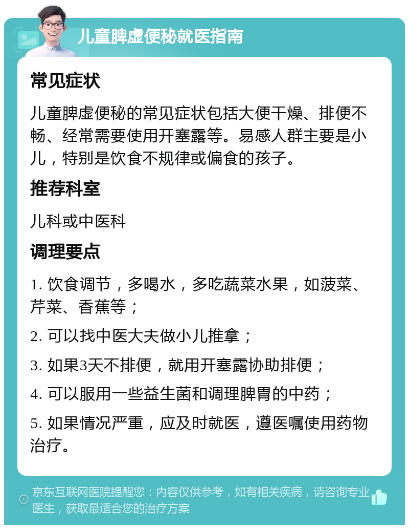 儿童脾虚便秘就医指南 常见症状 儿童脾虚便秘的常见症状包括大便干燥、排便不畅、经常需要使用开塞露等。易感人群主要是小儿，特别是饮食不规律或偏食的孩子。 推荐科室 儿科或中医科 调理要点 1. 饮食调节，多喝水，多吃蔬菜水果，如菠菜、芹菜、香蕉等； 2. 可以找中医大夫做小儿推拿； 3. 如果3天不排便，就用开塞露协助排便； 4. 可以服用一些益生菌和调理脾胃的中药； 5. 如果情况严重，应及时就医，遵医嘱使用药物治疗。