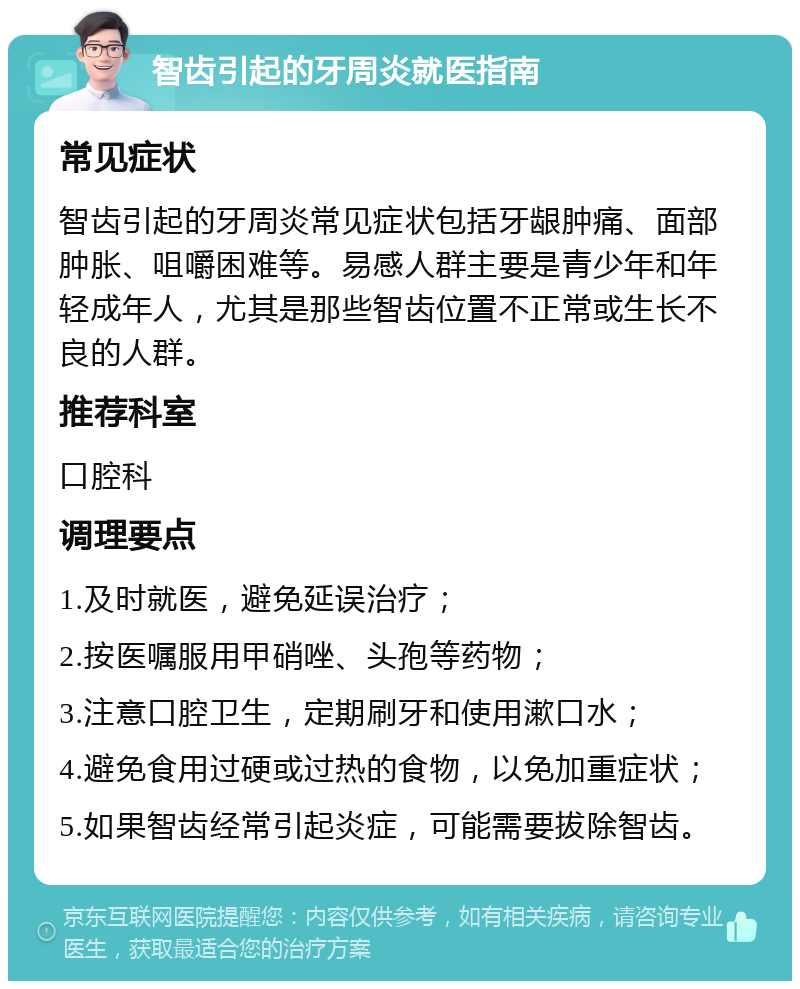 智齿引起的牙周炎就医指南 常见症状 智齿引起的牙周炎常见症状包括牙龈肿痛、面部肿胀、咀嚼困难等。易感人群主要是青少年和年轻成年人，尤其是那些智齿位置不正常或生长不良的人群。 推荐科室 口腔科 调理要点 1.及时就医，避免延误治疗； 2.按医嘱服用甲硝唑、头孢等药物； 3.注意口腔卫生，定期刷牙和使用漱口水； 4.避免食用过硬或过热的食物，以免加重症状； 5.如果智齿经常引起炎症，可能需要拔除智齿。