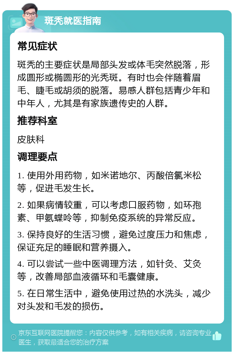 斑秃就医指南 常见症状 斑秃的主要症状是局部头发或体毛突然脱落，形成圆形或椭圆形的光秃斑。有时也会伴随着眉毛、睫毛或胡须的脱落。易感人群包括青少年和中年人，尤其是有家族遗传史的人群。 推荐科室 皮肤科 调理要点 1. 使用外用药物，如米诺地尔、丙酸倍氯米松等，促进毛发生长。 2. 如果病情较重，可以考虑口服药物，如环孢素、甲氨蝶呤等，抑制免疫系统的异常反应。 3. 保持良好的生活习惯，避免过度压力和焦虑，保证充足的睡眠和营养摄入。 4. 可以尝试一些中医调理方法，如针灸、艾灸等，改善局部血液循环和毛囊健康。 5. 在日常生活中，避免使用过热的水洗头，减少对头发和毛发的损伤。