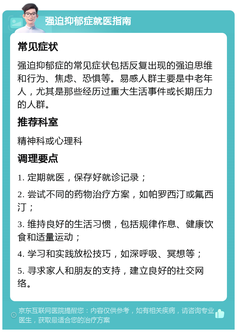 强迫抑郁症就医指南 常见症状 强迫抑郁症的常见症状包括反复出现的强迫思维和行为、焦虑、恐惧等。易感人群主要是中老年人，尤其是那些经历过重大生活事件或长期压力的人群。 推荐科室 精神科或心理科 调理要点 1. 定期就医，保存好就诊记录； 2. 尝试不同的药物治疗方案，如帕罗西汀或氟西汀； 3. 维持良好的生活习惯，包括规律作息、健康饮食和适量运动； 4. 学习和实践放松技巧，如深呼吸、冥想等； 5. 寻求家人和朋友的支持，建立良好的社交网络。