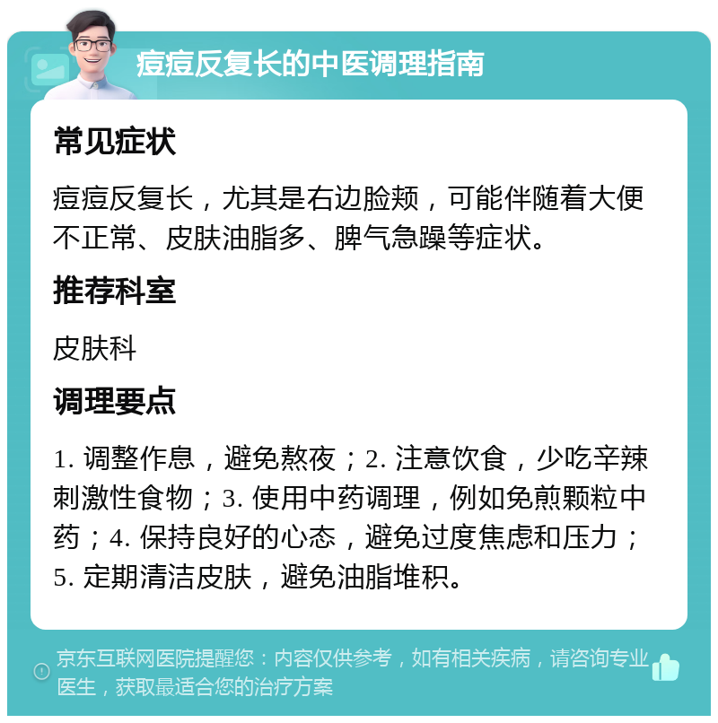 痘痘反复长的中医调理指南 常见症状 痘痘反复长，尤其是右边脸颊，可能伴随着大便不正常、皮肤油脂多、脾气急躁等症状。 推荐科室 皮肤科 调理要点 1. 调整作息，避免熬夜；2. 注意饮食，少吃辛辣刺激性食物；3. 使用中药调理，例如免煎颗粒中药；4. 保持良好的心态，避免过度焦虑和压力；5. 定期清洁皮肤，避免油脂堆积。