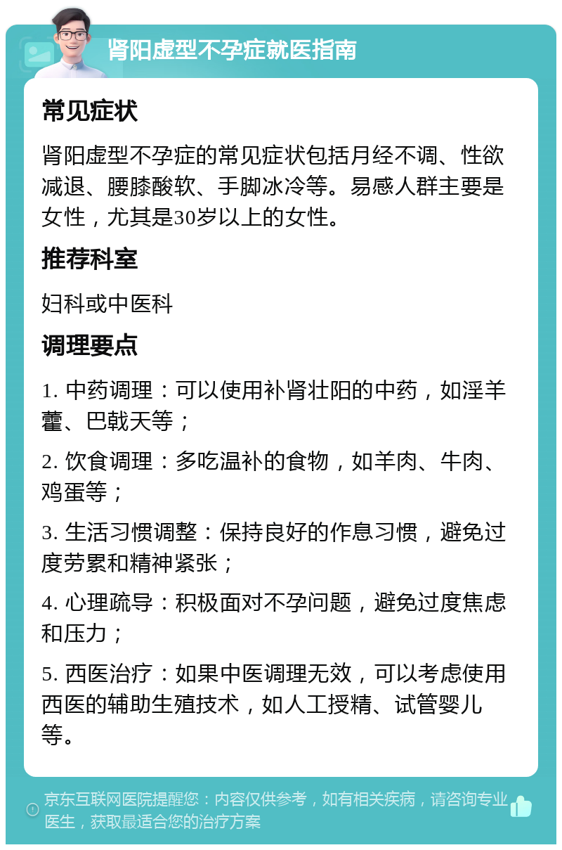 肾阳虚型不孕症就医指南 常见症状 肾阳虚型不孕症的常见症状包括月经不调、性欲减退、腰膝酸软、手脚冰冷等。易感人群主要是女性，尤其是30岁以上的女性。 推荐科室 妇科或中医科 调理要点 1. 中药调理：可以使用补肾壮阳的中药，如淫羊藿、巴戟天等； 2. 饮食调理：多吃温补的食物，如羊肉、牛肉、鸡蛋等； 3. 生活习惯调整：保持良好的作息习惯，避免过度劳累和精神紧张； 4. 心理疏导：积极面对不孕问题，避免过度焦虑和压力； 5. 西医治疗：如果中医调理无效，可以考虑使用西医的辅助生殖技术，如人工授精、试管婴儿等。