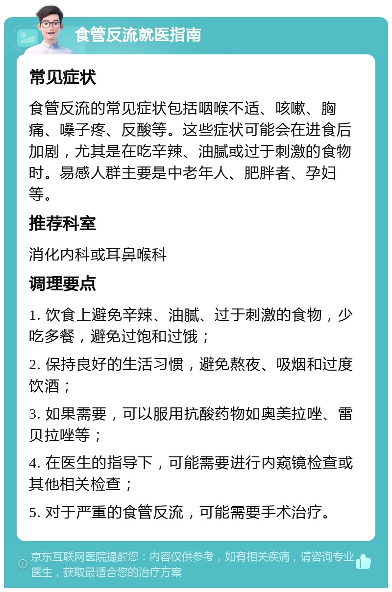 食管反流就医指南 常见症状 食管反流的常见症状包括咽喉不适、咳嗽、胸痛、嗓子疼、反酸等。这些症状可能会在进食后加剧，尤其是在吃辛辣、油腻或过于刺激的食物时。易感人群主要是中老年人、肥胖者、孕妇等。 推荐科室 消化内科或耳鼻喉科 调理要点 1. 饮食上避免辛辣、油腻、过于刺激的食物，少吃多餐，避免过饱和过饿； 2. 保持良好的生活习惯，避免熬夜、吸烟和过度饮酒； 3. 如果需要，可以服用抗酸药物如奥美拉唑、雷贝拉唑等； 4. 在医生的指导下，可能需要进行内窥镜检查或其他相关检查； 5. 对于严重的食管反流，可能需要手术治疗。