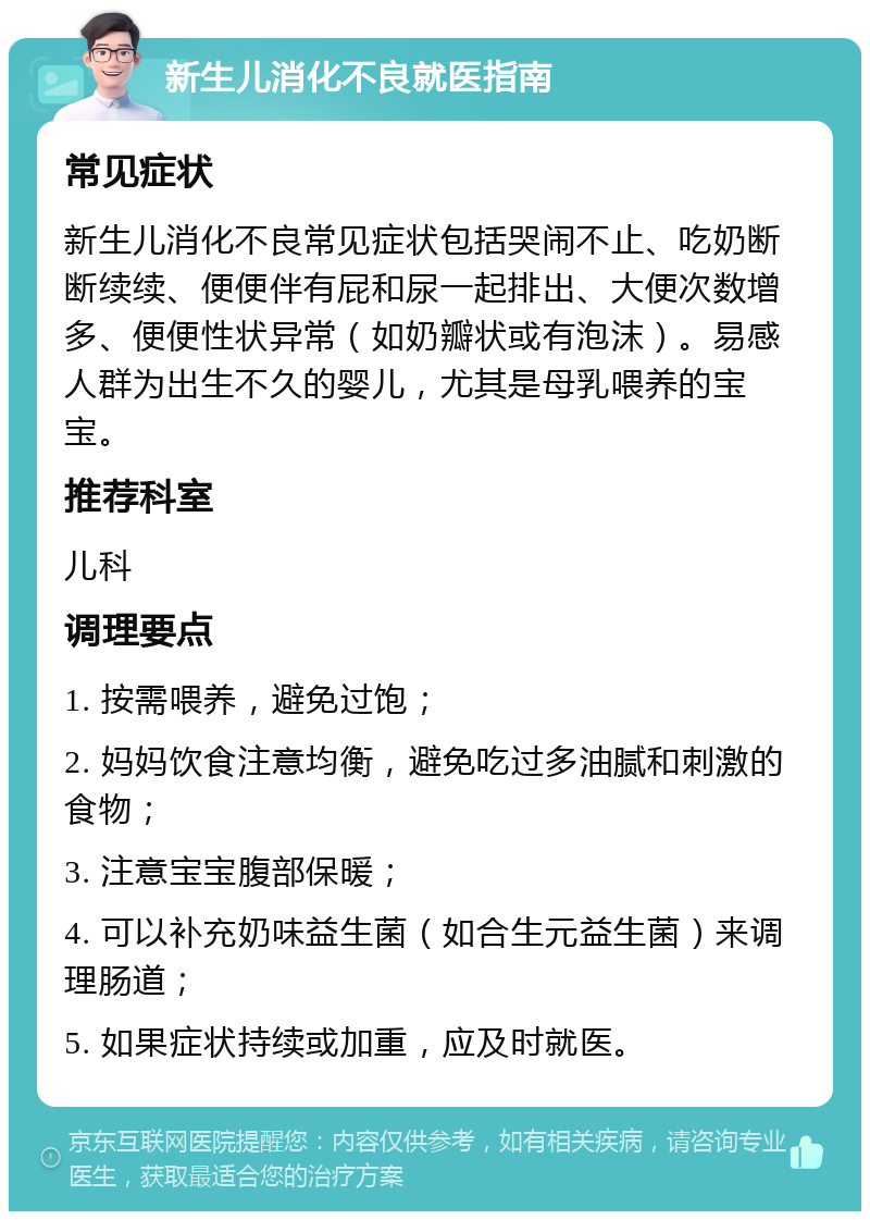 新生儿消化不良就医指南 常见症状 新生儿消化不良常见症状包括哭闹不止、吃奶断断续续、便便伴有屁和尿一起排出、大便次数增多、便便性状异常（如奶瓣状或有泡沫）。易感人群为出生不久的婴儿，尤其是母乳喂养的宝宝。 推荐科室 儿科 调理要点 1. 按需喂养，避免过饱； 2. 妈妈饮食注意均衡，避免吃过多油腻和刺激的食物； 3. 注意宝宝腹部保暖； 4. 可以补充奶味益生菌（如合生元益生菌）来调理肠道； 5. 如果症状持续或加重，应及时就医。