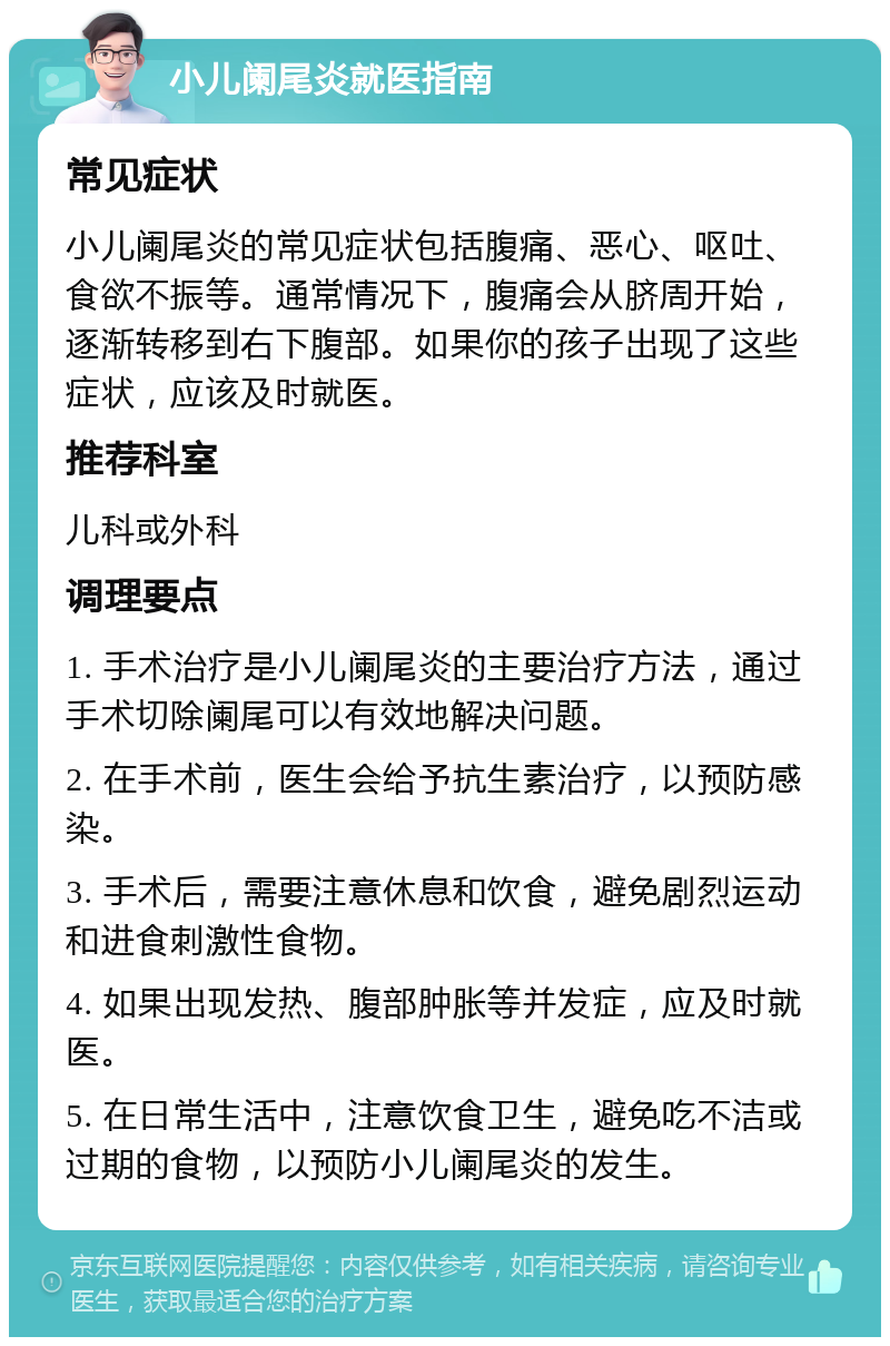 小儿阑尾炎就医指南 常见症状 小儿阑尾炎的常见症状包括腹痛、恶心、呕吐、食欲不振等。通常情况下，腹痛会从脐周开始，逐渐转移到右下腹部。如果你的孩子出现了这些症状，应该及时就医。 推荐科室 儿科或外科 调理要点 1. 手术治疗是小儿阑尾炎的主要治疗方法，通过手术切除阑尾可以有效地解决问题。 2. 在手术前，医生会给予抗生素治疗，以预防感染。 3. 手术后，需要注意休息和饮食，避免剧烈运动和进食刺激性食物。 4. 如果出现发热、腹部肿胀等并发症，应及时就医。 5. 在日常生活中，注意饮食卫生，避免吃不洁或过期的食物，以预防小儿阑尾炎的发生。